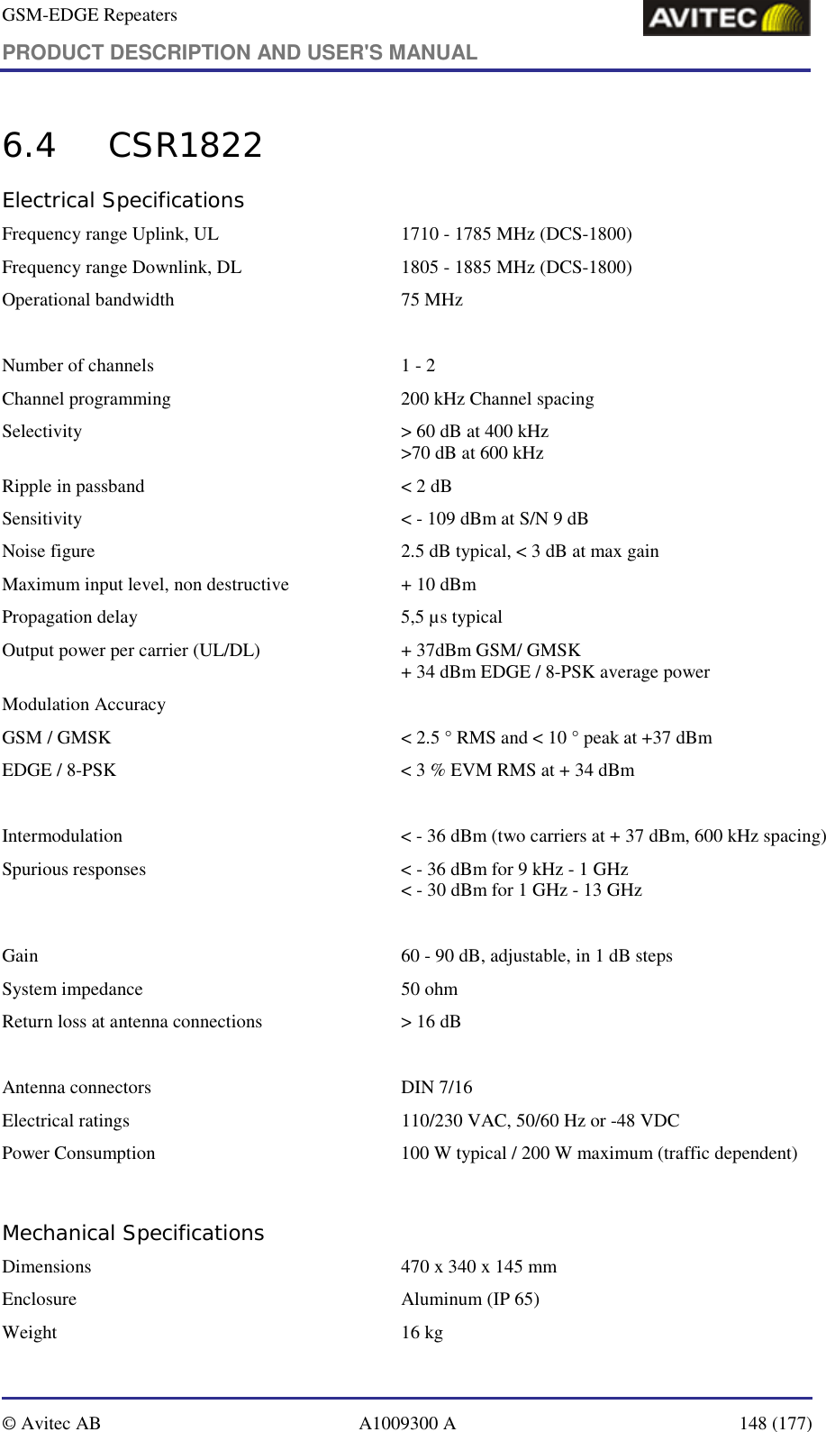 GSM-EDGE Repeaters PRODUCT DESCRIPTION AND USER&apos;S MANUAL   © Avitec AB  A1009300 A  148 (177)  6.4 CSR1822 Electrical Specifications Frequency range Uplink, UL   1710 - 1785 MHz (DCS-1800) Frequency range Downlink, DL  1805 - 1885 MHz (DCS-1800) Operational bandwidth   75 MHz  Number of channels   1 - 2 Channel programming   200 kHz Channel spacing Selectivity   &gt; 60 dB at 400 kHz &gt;70 dB at 600 kHz Ripple in passband   &lt; 2 dB Sensitivity   &lt; - 109 dBm at S/N 9 dB Noise figure  2.5 dB typical, &lt; 3 dB at max gain Maximum input level, non destructive   + 10 dBm Propagation delay   5,5 µs typical Output power per carrier (UL/DL)   + 37dBm GSM/ GMSK + 34 dBm EDGE / 8-PSK average power Modulation Accuracy GSM / GMSK  &lt; 2.5 ° RMS and &lt; 10 ° peak at +37 dBm EDGE / 8-PSK  &lt; 3 % EVM RMS at + 34 dBm  Intermodulation  &lt; - 36 dBm (two carriers at + 37 dBm, 600 kHz spacing) Spurious responses  &lt; - 36 dBm for 9 kHz - 1 GHz &lt; - 30 dBm for 1 GHz - 13 GHz  Gain   60 - 90 dB, adjustable, in 1 dB steps System impedance  50 ohm Return loss at antenna connections   &gt; 16 dB  Antenna connectors   DIN 7/16 Electrical ratings   110/230 VAC, 50/60 Hz or -48 VDC Power Consumption  100 W typical / 200 W maximum (traffic dependent)  Mechanical Specifications Dimensions   470 x 340 x 145 mm Enclosure   Aluminum (IP 65) Weight   16 kg 