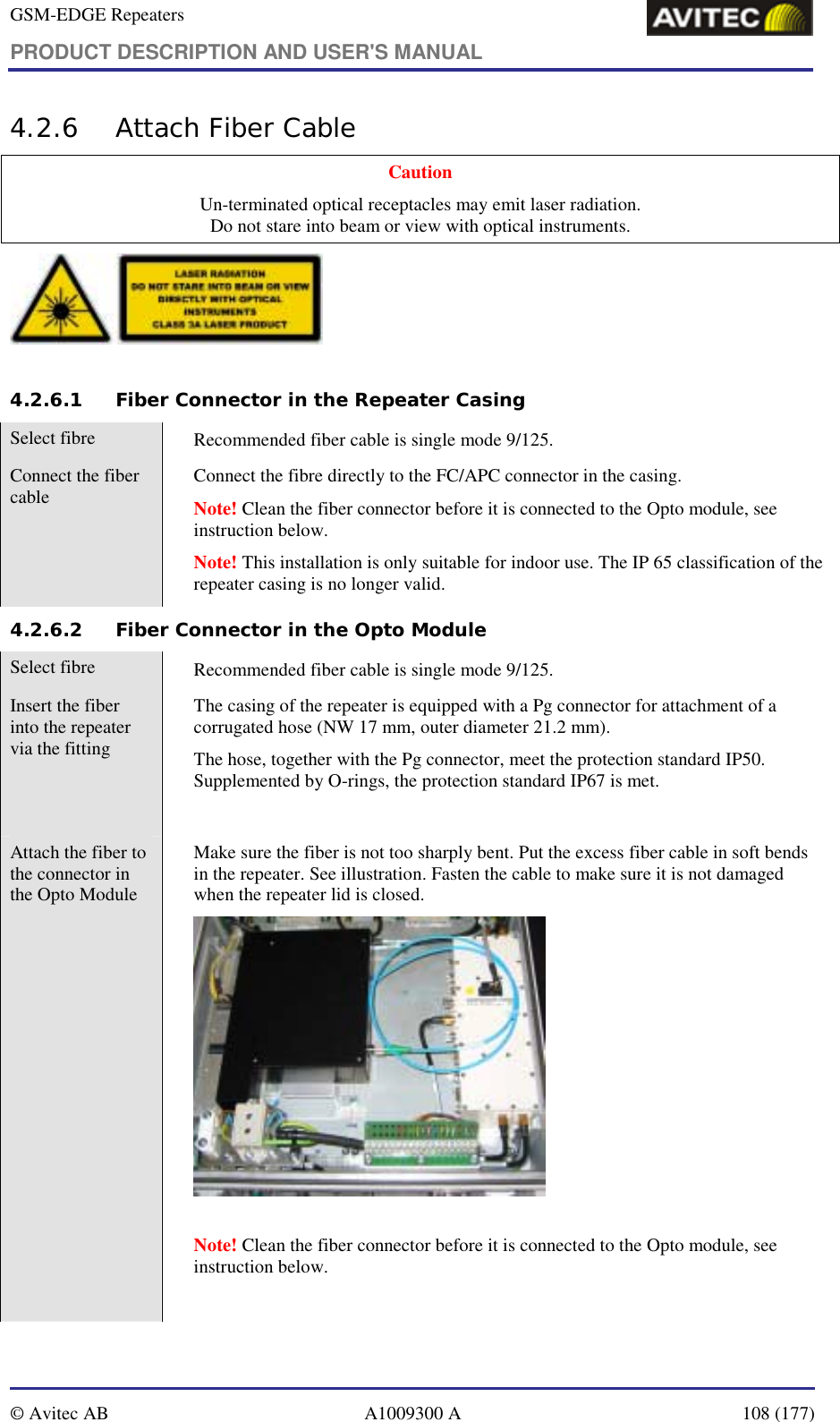 GSM-EDGE Repeaters PRODUCT DESCRIPTION AND USER&apos;S MANUAL   © Avitec AB  A1009300 A  108 (177)  4.2.6 Attach Fiber Cable Caution Un-terminated optical receptacles may emit laser radiation.  Do not stare into beam or view with optical instruments.   4.2.6.1 Fiber Connector in the Repeater Casing Select fibre    Recommended fiber cable is single mode 9/125. Connect the fiber cable    Connect the fibre directly to the FC/APC connector in the casing.  Note! Clean the fiber connector before it is connected to the Opto module, see instruction below.  Note! This installation is only suitable for indoor use. The IP 65 classification of the repeater casing is no longer valid. 4.2.6.2 Fiber Connector in the Opto Module Select fibre    Recommended fiber cable is single mode 9/125. Insert the fiber into the repeater via the fitting    The casing of the repeater is equipped with a Pg connector for attachment of a corrugated hose (NW 17 mm, outer diameter 21.2 mm).  The hose, together with the Pg connector, meet the protection standard IP50. Supplemented by O-rings, the protection standard IP67 is met.   Attach the fiber to the connector in the Opto Module   Make sure the fiber is not too sharply bent. Put the excess fiber cable in soft bends in the repeater. See illustration. Fasten the cable to make sure it is not damaged when the repeater lid is closed.     Note! Clean the fiber connector before it is connected to the Opto module, see instruction below.   