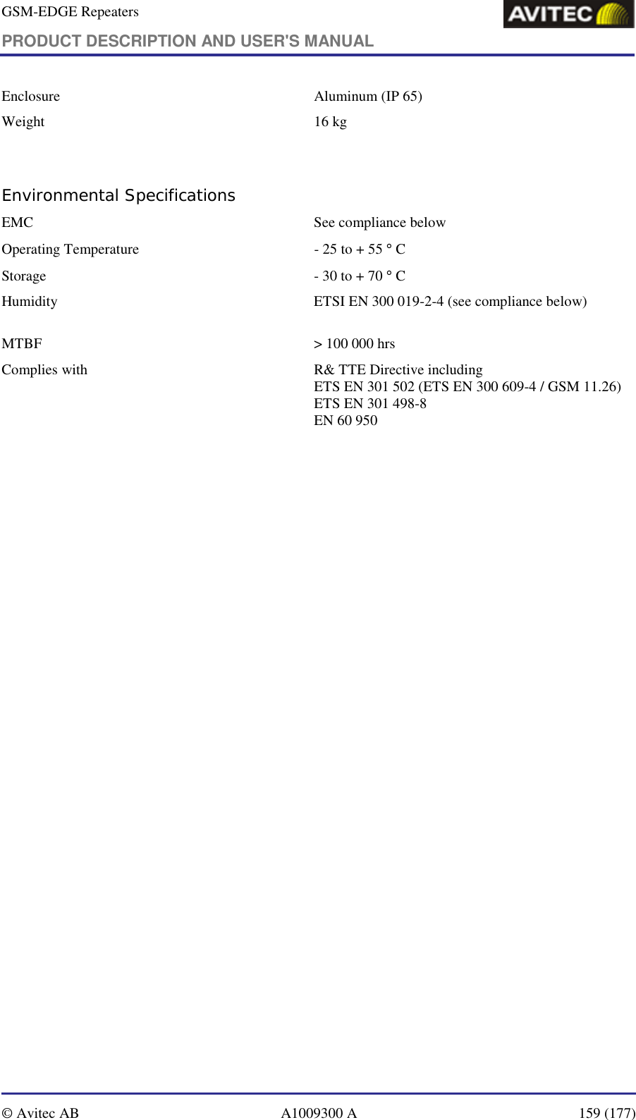 GSM-EDGE Repeaters PRODUCT DESCRIPTION AND USER&apos;S MANUAL   © Avitec AB  A1009300 A  159 (177)  Enclosure  Aluminum (IP 65) Weight   16 kg  Environmental Specifications EMC   See compliance below  Operating Temperature  - 25 to + 55 ° C Storage   - 30 to + 70 ° C Humidity   ETSI EN 300 019-2-4 (see compliance below)      MTBF   &gt; 100 000 hrs Complies with  R&amp; TTE Directive including ETS EN 301 502 (ETS EN 300 609-4 / GSM 11.26) ETS EN 301 498-8 EN 60 950 