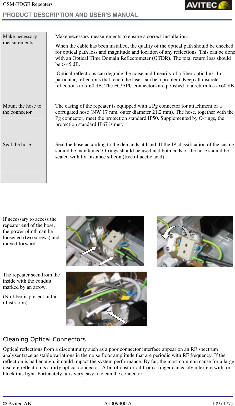 GSM-EDGE Repeaters PRODUCT DESCRIPTION AND USER&apos;S MANUAL   © Avitec AB  A1009300 A  109 (177)  Make necessary measurements    Make necessary measurements to ensure a correct installation.  When the cable has been installed, the quality of the optical path should be checked for optical path loss and magnitude and location of any reflections. This can be done with an Optical Time Domain Reflectometer (OTDR). The total return loss should be &gt; 45 dB.  Optical reflections can degrade the noise and linearity of a fiber optic link. In particular, reflections that reach the laser can be a problem. Keep all discrete reflections to &gt; 60 dB. The FC/APC connectors are polished to a return loss &gt;60 dB.  Mount the hose to the connector    The casing of the repeater is equipped with a Pg connector for attachment of a corrugated hose (NW 17 mm, outer diameter 21.2 mm). The hose, together with the Pg connector, meet the protection standard IP50. Supplemented by O-rings, the protection standard IP67 is met.   Seal the hose    Seal the hose according to the demands at hand. If the IP classification of the casing should be maintained O-rings should be used and both ends of the hose should be sealed with for instance silicon (free of acetic acid).        If necessary to access the repeater end of the hose, the power plinth can be loosened (two screws) and moved forward.   The repeater seen from the inside with the conduit marked by an arrow. (No fiber is present in this illustration)   Cleaning Optical Connectors Optical reflections from a discontinuity such as a poor connector interface appear on an RF spectrum analyzer trace as stable variations in the noise floor amplitude that are periodic with RF frequency. If the reflection is bad enough, it could impact the system performance. By far, the most common cause for a large discrete reflection is a dirty optical connector. A bit of dust or oil from a finger can easily interfere with, or block this light. Fortunately, it is very easy to clean the connector.  