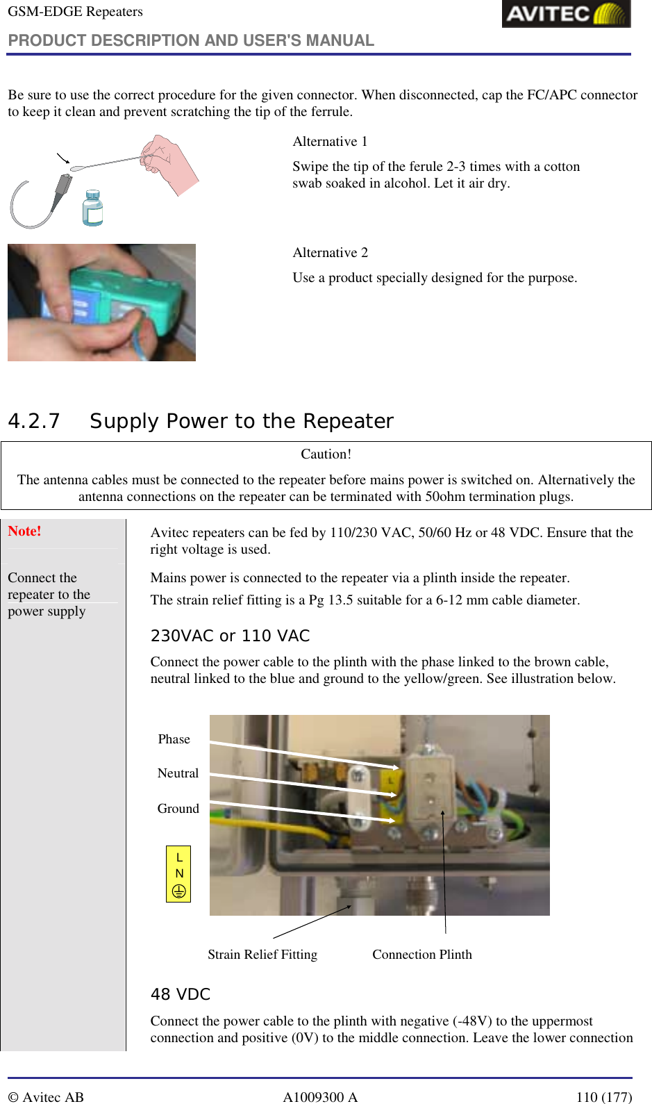 GSM-EDGE Repeaters PRODUCT DESCRIPTION AND USER&apos;S MANUAL   © Avitec AB  A1009300 A  110 (177)  Be sure to use the correct procedure for the given connector. When disconnected, cap the FC/APC connector to keep it clean and prevent scratching the tip of the ferrule.  Alternative 1 Swipe the tip of the ferule 2-3 times with a cotton swab soaked in alcohol. Let it air dry.   Alternative 2 Use a product specially designed for the purpose.   4.2.7 Supply Power to the Repeater  Caution! The antenna cables must be connected to the repeater before mains power is switched on. Alternatively the antenna connections on the repeater can be terminated with 50ohm termination plugs. Note!    Avitec repeaters can be fed by 110/230 VAC, 50/60 Hz or 48 VDC. Ensure that the right voltage is used. Connect the repeater to the power supply                      Mains power is connected to the repeater via a plinth inside the repeater.  The strain relief fitting is a Pg 13.5 suitable for a 6-12 mm cable diameter. 230VAC or 110 VAC Connect the power cable to the plinth with the phase linked to the brown cable, neutral linked to the blue and ground to the yellow/green. See illustration below.  Connection PlinthPhaseNeutralGroundLNStrain Relief Fitting 48 VDC Connect the power cable to the plinth with negative (-48V) to the uppermost connection and positive (0V) to the middle connection. Leave the lower connection 