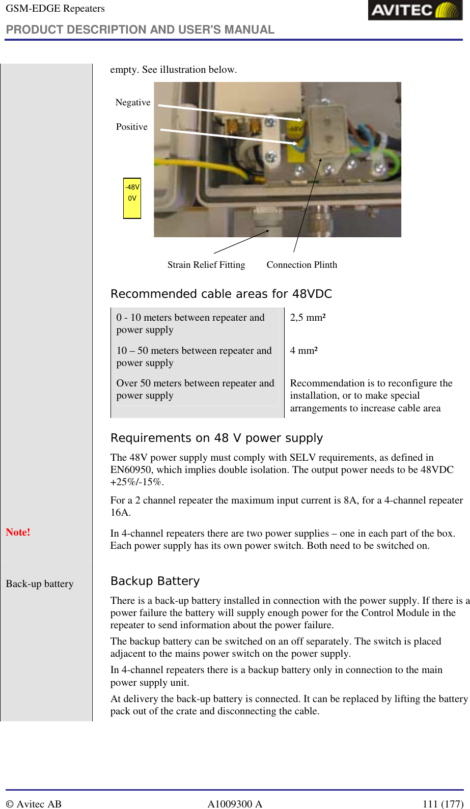 GSM-EDGE Repeaters PRODUCT DESCRIPTION AND USER&apos;S MANUAL   © Avitec AB  A1009300 A  111 (177)                      empty. See illustration below. Connection PlinthNegativePositive-48V0VStrain Relief Fitting Recommended cable areas for 48VDC 0 - 10 meters between repeater and power supply  2,5 mm² 10 – 50 meters between repeater and power supply  4 mm² Over 50 meters between repeater and power supply  Recommendation is to reconfigure the installation, or to make special arrangements to increase cable area Requirements on 48 V power supply  The 48V power supply must comply with SELV requirements, as defined in EN60950, which implies double isolation. The output power needs to be 48VDC +25%/-15%.  For a 2 channel repeater the maximum input current is 8A, for a 4-channel repeater 16A. Note!   In 4-channel repeaters there are two power supplies – one in each part of the box. Each power supply has its own power switch. Both need to be switched on.  Back-up battery    Backup Battery There is a back-up battery installed in connection with the power supply. If there is a power failure the battery will supply enough power for the Control Module in the repeater to send information about the power failure. The backup battery can be switched on an off separately. The switch is placed adjacent to the mains power switch on the power supply. In 4-channel repeaters there is a backup battery only in connection to the main power supply unit. At delivery the back-up battery is connected. It can be replaced by lifting the battery pack out of the crate and disconnecting the cable. 