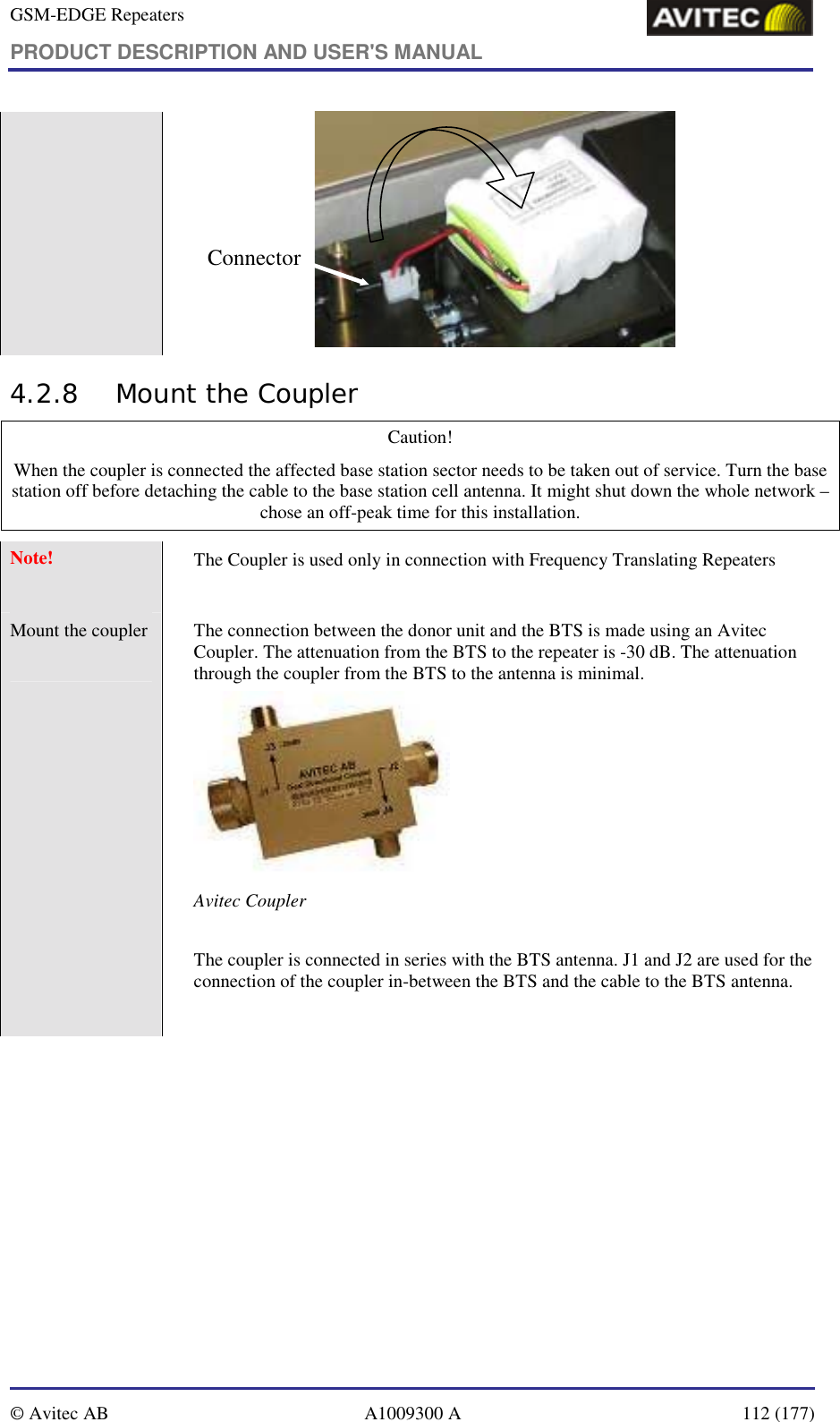 GSM-EDGE Repeaters PRODUCT DESCRIPTION AND USER&apos;S MANUAL   © Avitec AB  A1009300 A  112 (177)  Connector 4.2.8 Mount the Coupler Caution!  When the coupler is connected the affected base station sector needs to be taken out of service. Turn the base station off before detaching the cable to the base station cell antenna. It might shut down the whole network – chose an off-peak time for this installation. Note!  The Coupler is used only in connection with Frequency Translating Repeaters Mount the coupler   The connection between the donor unit and the BTS is made using an Avitec Coupler. The attenuation from the BTS to the repeater is -30 dB. The attenuation through the coupler from the BTS to the antenna is minimal.  Avitec Coupler  The coupler is connected in series with the BTS antenna. J1 and J2 are used for the connection of the coupler in-between the BTS and the cable to the BTS antenna.   