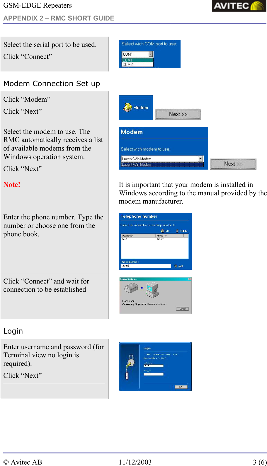 GSM-EDGE Repeaters APPENDIX 2 – RMC SHORT GUIDE     Select the serial port to be used.  Click “Connect”   Modem Connection Set up Click “Modem”  Click “Next”     Select the modem to use. The RMC automatically receives a list of available modems from the Windows operation system. Click “Next”     Note!     It is important that your modem is installed in Windows according to the manual provided by the modem manufacturer. Enter the phone number. Type the number or choose one from the phone book.       Click “Connect” and wait for connection to be established   Login Enter username and password (for Terminal view no login is required).  Click “Next”    © Avitec AB  11/12/2003  3 (6)  