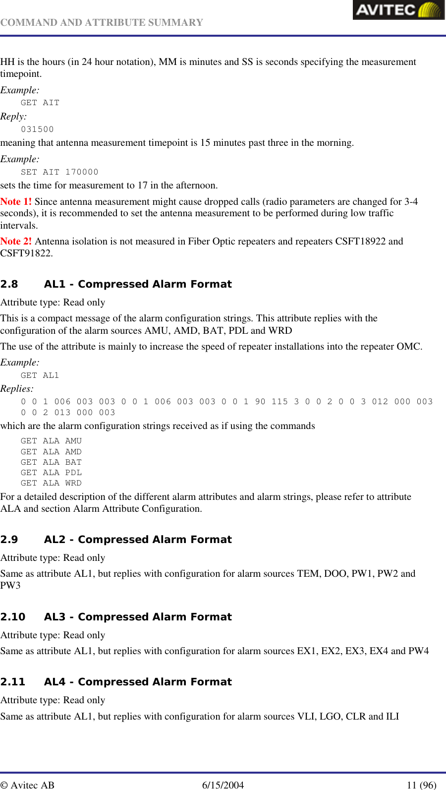   COMMAND AND ATTRIBUTE SUMMARY  © Avitec AB  6/15/2004  11 (96)  HH is the hours (in 24 hour notation), MM is minutes and SS is seconds specifying the measurement timepoint. Example: GET AIT Reply: 031500 meaning that antenna measurement timepoint is 15 minutes past three in the morning. Example: SET AIT 170000 sets the time for measurement to 17 in the afternoon. Note 1! Since antenna measurement might cause dropped calls (radio parameters are changed for 3-4 seconds), it is recommended to set the antenna measurement to be performed during low traffic intervals. Note 2! Antenna isolation is not measured in Fiber Optic repeaters and repeaters CSFT18922 and CSFT91822. 2.8 AL1 - Compressed Alarm Format    Attribute type: Read only This is a compact message of the alarm configuration strings. This attribute replies with the configuration of the alarm sources AMU, AMD, BAT, PDL and WRD The use of the attribute is mainly to increase the speed of repeater installations into the repeater OMC. Example: GET AL1 Replies: 0 0 1 006 003 003 0 0 1 006 003 003 0 0 1 90 115 3 0 0 2 0 0 3 012 000 003 0 0 2 013 000 003 which are the alarm configuration strings received as if using the commands GET ALA AMU GET ALA AMD GET ALA BAT GET ALA PDL GET ALA WRD For a detailed description of the different alarm attributes and alarm strings, please refer to attribute ALA and section Alarm Attribute Configuration. 2.9 AL2 - Compressed Alarm Format    Attribute type: Read only Same as attribute AL1, but replies with configuration for alarm sources TEM, DOO, PW1, PW2 and PW3 2.10 AL3 - Compressed Alarm Format    Attribute type: Read only Same as attribute AL1, but replies with configuration for alarm sources EX1, EX2, EX3, EX4 and PW4 2.11 AL4 - Compressed Alarm Format    Attribute type: Read only Same as attribute AL1, but replies with configuration for alarm sources VLI, LGO, CLR and ILI 