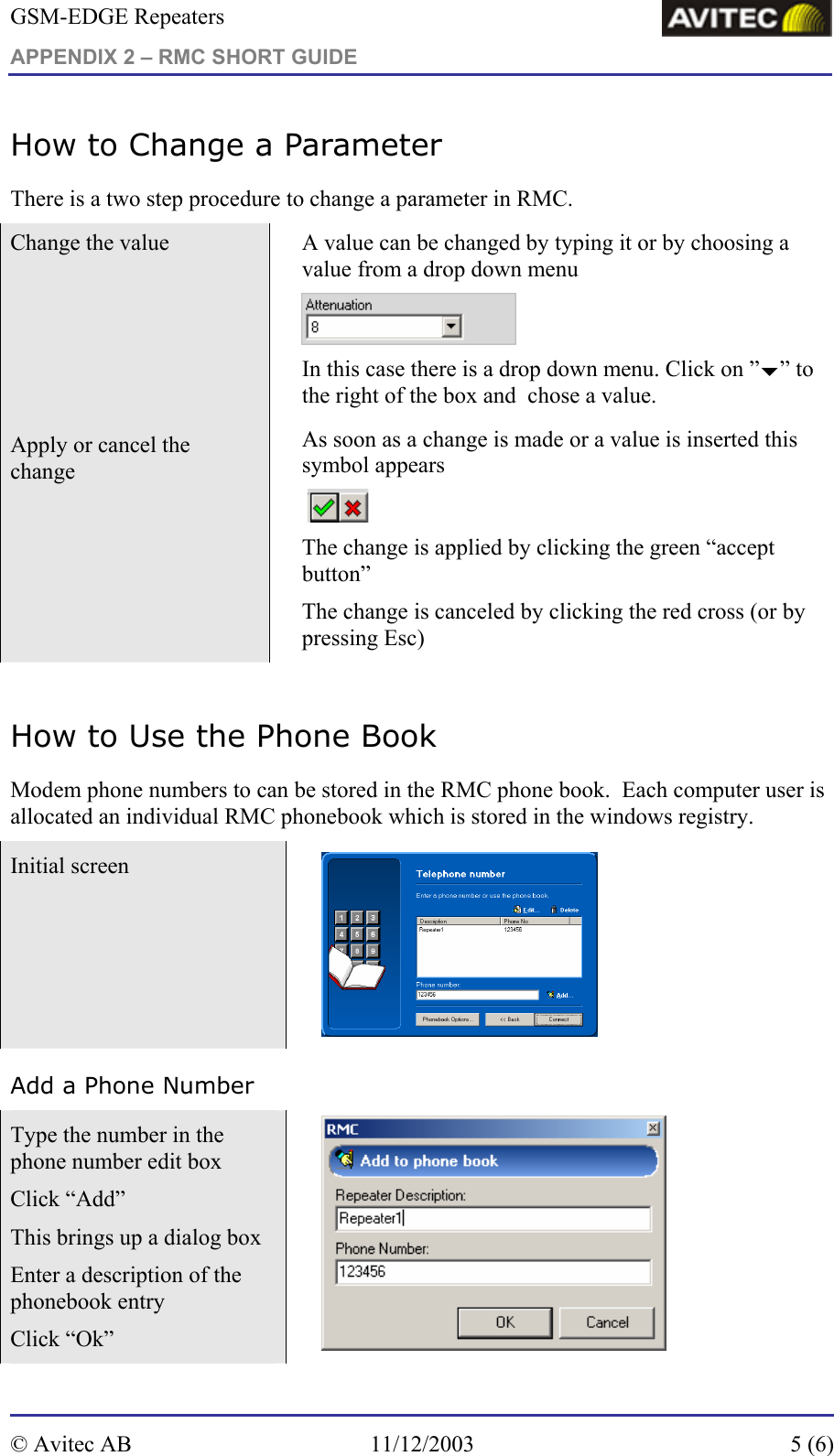 GSM-EDGE Repeaters APPENDIX 2 – RMC SHORT GUIDE     How to Change a Parameter There is a two step procedure to change a parameter in RMC. Change the value   A value can be changed by typing it or by choosing a value from a drop down menu   In this case there is a drop down menu. Click on ”b” to the right of the box and  chose a value. Apply or cancel the change   As soon as a change is made or a value is inserted this symbol appears    The change is applied by clicking the green “accept button”  The change is canceled by clicking the red cross (or by pressing Esc)  How to Use the Phone Book Modem phone numbers to can be stored in the RMC phone book.  Each computer user is allocated an individual RMC phonebook which is stored in the windows registry. Initial screen    Add a Phone Number Type the number in the phone number edit box Click “Add” This brings up a dialog box Enter a description of the phonebook entry  Click “Ok”   © Avitec AB  11/12/2003  5 (6)  