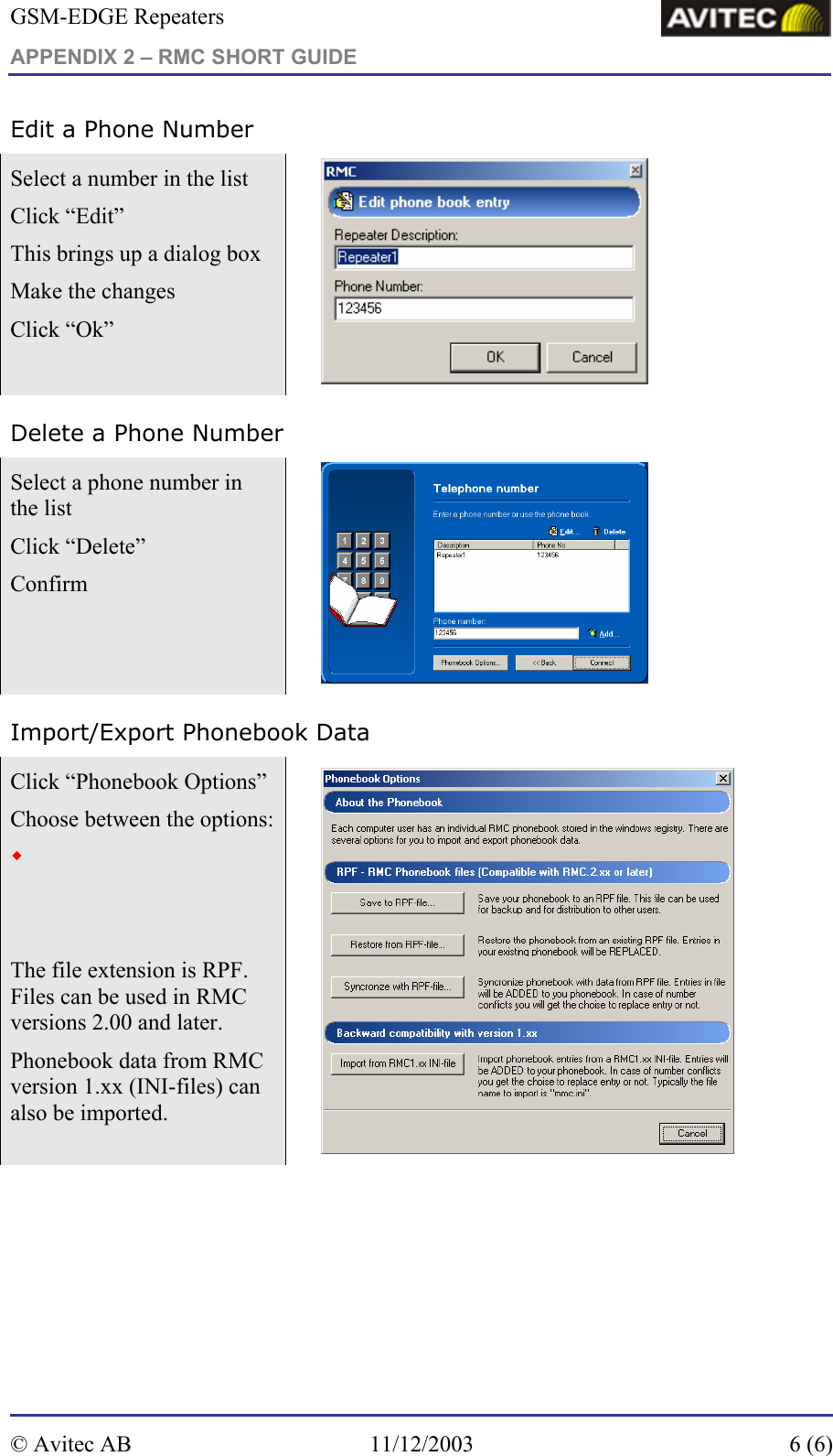 GSM-EDGE Repeaters APPENDIX 2 – RMC SHORT GUIDE     Edit a Phone Number Select a number in the list Click “Edit” This brings up a dialog box Make the changes Click “Ok”   Delete a Phone Number Select a phone number in the list Click “Delete” Confirm   Import/Export Phonebook Data Click “Phonebook Options” Choose between the options: Save phonebook  Restore the phonebook Synchronize phonebook The file extension is RPF. Files can be used in RMC versions 2.00 and later. Phonebook data from RMC version 1.xx (INI-files) can also be imported.         © Avitec AB  11/12/2003  6 (6)  