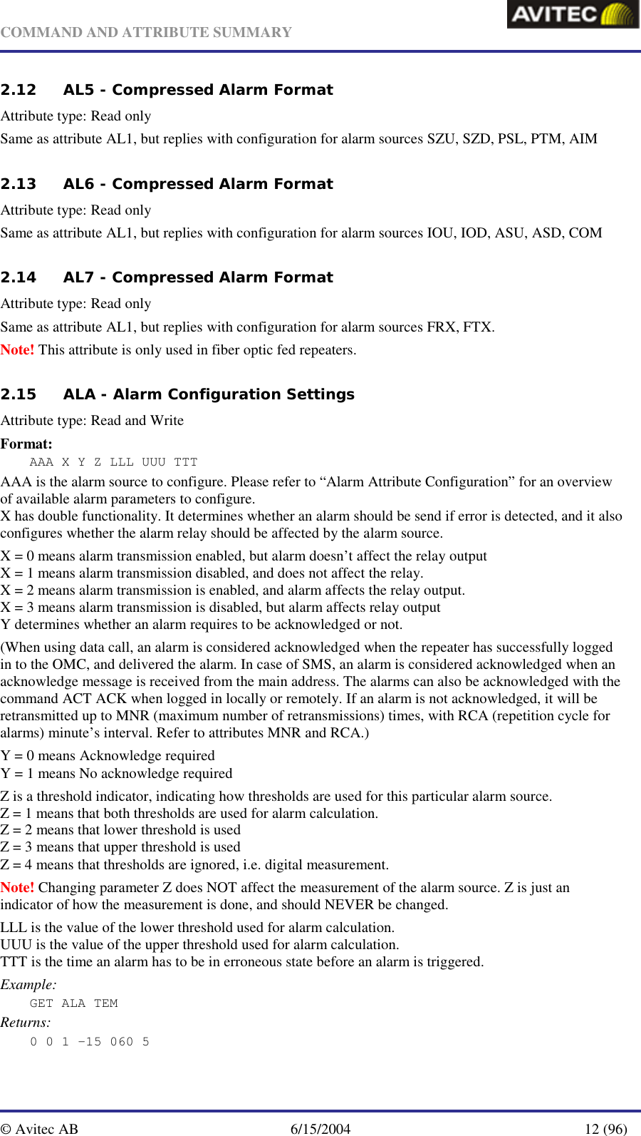   COMMAND AND ATTRIBUTE SUMMARY  © Avitec AB  6/15/2004  12 (96)  2.12 AL5 - Compressed Alarm Format    Attribute type: Read only Same as attribute AL1, but replies with configuration for alarm sources SZU, SZD, PSL, PTM, AIM 2.13 AL6 - Compressed Alarm Format    Attribute type: Read only Same as attribute AL1, but replies with configuration for alarm sources IOU, IOD, ASU, ASD, COM 2.14 AL7 - Compressed Alarm Format    Attribute type: Read only Same as attribute AL1, but replies with configuration for alarm sources FRX, FTX. Note! This attribute is only used in fiber optic fed repeaters. 2.15 ALA - Alarm Configuration Settings   Attribute type: Read and Write Format: AAA X Y Z LLL UUU TTT AAA is the alarm source to configure. Please refer to “Alarm Attribute Configuration” for an overview of available alarm parameters to configure. X has double functionality. It determines whether an alarm should be send if error is detected, and it also configures whether the alarm relay should be affected by the alarm source.  X = 0 means alarm transmission enabled, but alarm doesn’t affect the relay output X = 1 means alarm transmission disabled, and does not affect the relay. X = 2 means alarm transmission is enabled, and alarm affects the relay output. X = 3 means alarm transmission is disabled, but alarm affects relay output Y determines whether an alarm requires to be acknowledged or not. (When using data call, an alarm is considered acknowledged when the repeater has successfully logged in to the OMC, and delivered the alarm. In case of SMS, an alarm is considered acknowledged when an acknowledge message is received from the main address. The alarms can also be acknowledged with the command ACT ACK when logged in locally or remotely. If an alarm is not acknowledged, it will be retransmitted up to MNR (maximum number of retransmissions) times, with RCA (repetition cycle for alarms) minute’s interval. Refer to attributes MNR and RCA.) Y = 0 means Acknowledge required Y = 1 means No acknowledge required Z is a threshold indicator, indicating how thresholds are used for this particular alarm source. Z = 1 means that both thresholds are used for alarm calculation. Z = 2 means that lower threshold is used Z = 3 means that upper threshold is used Z = 4 means that thresholds are ignored, i.e. digital measurement. Note! Changing parameter Z does NOT affect the measurement of the alarm source. Z is just an indicator of how the measurement is done, and should NEVER be changed. LLL is the value of the lower threshold used for alarm calculation. UUU is the value of the upper threshold used for alarm calculation. TTT is the time an alarm has to be in erroneous state before an alarm is triggered. Example: GET ALA TEM Returns: 0 0 1 -15 060 5 