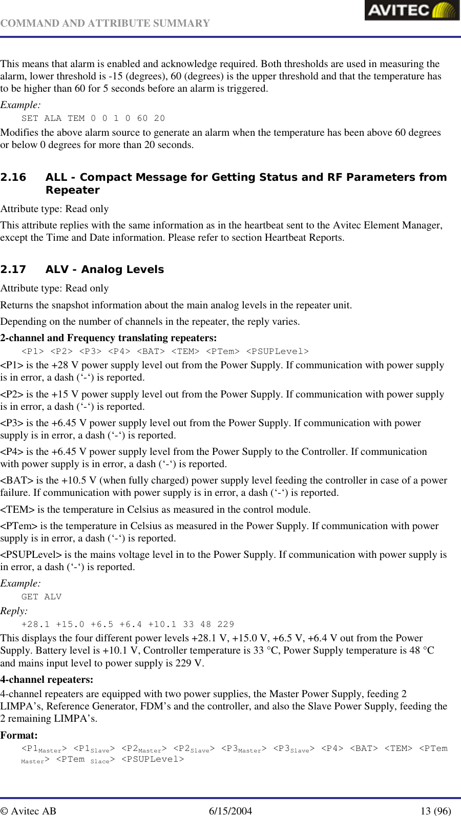   COMMAND AND ATTRIBUTE SUMMARY  © Avitec AB  6/15/2004  13 (96)  This means that alarm is enabled and acknowledge required. Both thresholds are used in measuring the alarm, lower threshold is -15 (degrees), 60 (degrees) is the upper threshold and that the temperature has to be higher than 60 for 5 seconds before an alarm is triggered. Example: SET ALA TEM 0 0 1 0 60 20 Modifies the above alarm source to generate an alarm when the temperature has been above 60 degrees or below 0 degrees for more than 20 seconds. 2.16 ALL - Compact Message for Getting Status and RF Parameters from Repeater  Attribute type: Read only This attribute replies with the same information as in the heartbeat sent to the Avitec Element Manager, except the Time and Date information. Please refer to section Heartbeat Reports.  2.17 ALV - Analog Levels   Attribute type: Read only Returns the snapshot information about the main analog levels in the repeater unit.  Depending on the number of channels in the repeater, the reply varies. 2-channel and Frequency translating repeaters: &lt;P1&gt; &lt;P2&gt; &lt;P3&gt; &lt;P4&gt; &lt;BAT&gt; &lt;TEM&gt; &lt;PTem&gt; &lt;PSUPLevel&gt; &lt;P1&gt; is the +28 V power supply level out from the Power Supply. If communication with power supply is in error, a dash (‘-‘) is reported. &lt;P2&gt; is the +15 V power supply level out from the Power Supply. If communication with power supply is in error, a dash (‘-‘) is reported. &lt;P3&gt; is the +6.45 V power supply level out from the Power Supply. If communication with power supply is in error, a dash (‘-‘) is reported. &lt;P4&gt; is the +6.45 V power supply level from the Power Supply to the Controller. If communication with power supply is in error, a dash (‘-‘) is reported. &lt;BAT&gt; is the +10.5 V (when fully charged) power supply level feeding the controller in case of a power failure. If communication with power supply is in error, a dash (‘-‘) is reported. &lt;TEM&gt; is the temperature in Celsius as measured in the control module. &lt;PTem&gt; is the temperature in Celsius as measured in the Power Supply. If communication with power supply is in error, a dash (‘-‘) is reported. &lt;PSUPLevel&gt; is the mains voltage level in to the Power Supply. If communication with power supply is in error, a dash (‘-‘) is reported. Example: GET ALV Reply: +28.1 +15.0 +6.5 +6.4 +10.1 33 48 229 This displays the four different power levels +28.1 V, +15.0 V, +6.5 V, +6.4 V out from the Power Supply. Battery level is +10.1 V, Controller temperature is 33 °C, Power Supply temperature is 48 °C and mains input level to power supply is 229 V. 4-channel repeaters: 4-channel repeaters are equipped with two power supplies, the Master Power Supply, feeding 2 LIMPA’s, Reference Generator, FDM’s and the controller, and also the Slave Power Supply, feeding the 2 remaining LIMPA’s. Format: &lt;P1Master&gt; &lt;P1Slave&gt; &lt;P2Master&gt; &lt;P2Slave&gt; &lt;P3Master&gt; &lt;P3Slave&gt; &lt;P4&gt; &lt;BAT&gt; &lt;TEM&gt; &lt;PTem Master&gt; &lt;PTem Slace&gt; &lt;PSUPLevel&gt; 