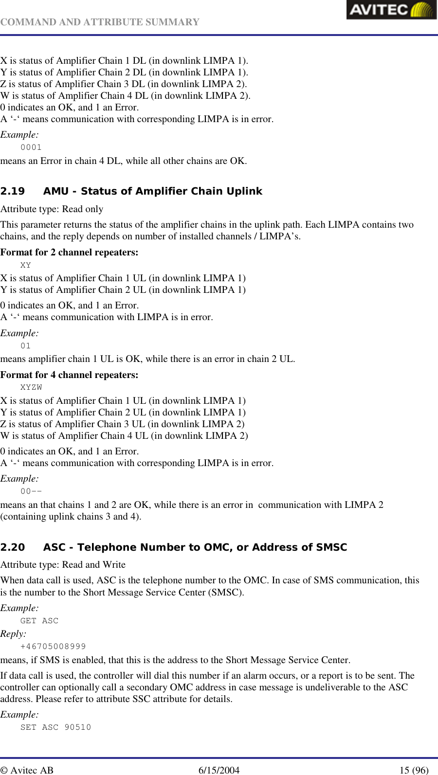   COMMAND AND ATTRIBUTE SUMMARY  © Avitec AB  6/15/2004  15 (96)  X is status of Amplifier Chain 1 DL (in downlink LIMPA 1). Y is status of Amplifier Chain 2 DL (in downlink LIMPA 1). Z is status of Amplifier Chain 3 DL (in downlink LIMPA 2). W is status of Amplifier Chain 4 DL (in downlink LIMPA 2). 0 indicates an OK, and 1 an Error. A ‘-‘ means communication with corresponding LIMPA is in error. Example: 0001 means an Error in chain 4 DL, while all other chains are OK.   2.19 AMU - Status of Amplifier Chain Uplink   Attribute type: Read only This parameter returns the status of the amplifier chains in the uplink path. Each LIMPA contains two chains, and the reply depends on number of installed channels / LIMPA’s. Format for 2 channel repeaters: XY X is status of Amplifier Chain 1 UL (in downlink LIMPA 1) Y is status of Amplifier Chain 2 UL (in downlink LIMPA 1) 0 indicates an OK, and 1 an Error. A ‘-‘ means communication with LIMPA is in error. Example: 01 means amplifier chain 1 UL is OK, while there is an error in chain 2 UL. Format for 4 channel repeaters: XYZW X is status of Amplifier Chain 1 UL (in downlink LIMPA 1) Y is status of Amplifier Chain 2 UL (in downlink LIMPA 1) Z is status of Amplifier Chain 3 UL (in downlink LIMPA 2) W is status of Amplifier Chain 4 UL (in downlink LIMPA 2) 0 indicates an OK, and 1 an Error. A ‘-‘ means communication with corresponding LIMPA is in error. Example: 00-- means an that chains 1 and 2 are OK, while there is an error in  communication with LIMPA 2 (containing uplink chains 3 and 4).   2.20 ASC - Telephone Number to OMC, or Address of SMSC   Attribute type: Read and Write When data call is used, ASC is the telephone number to the OMC. In case of SMS communication, this is the number to the Short Message Service Center (SMSC). Example: GET ASC Reply: +46705008999 means, if SMS is enabled, that this is the address to the Short Message Service Center.  If data call is used, the controller will dial this number if an alarm occurs, or a report is to be sent. The controller can optionally call a secondary OMC address in case message is undeliverable to the ASC address. Please refer to attribute SSC attribute for details. Example: SET ASC 90510 