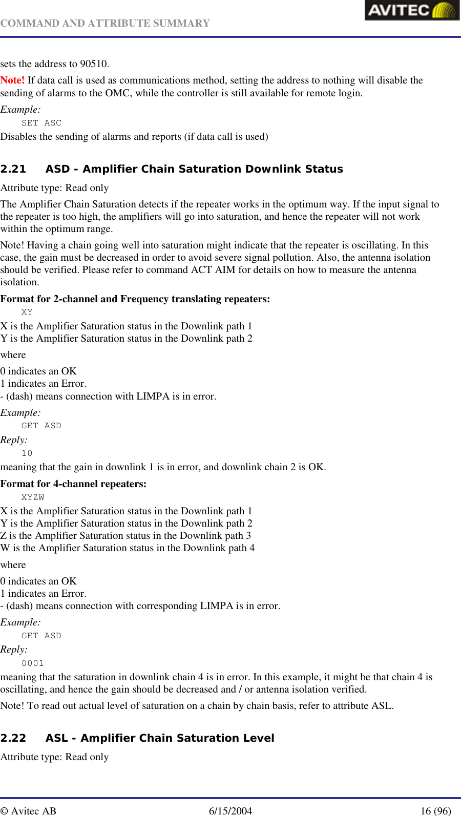   COMMAND AND ATTRIBUTE SUMMARY  © Avitec AB  6/15/2004  16 (96)  sets the address to 90510. Note! If data call is used as communications method, setting the address to nothing will disable the sending of alarms to the OMC, while the controller is still available for remote login. Example: SET ASC Disables the sending of alarms and reports (if data call is used)  2.21 ASD - Amplifier Chain Saturation Downlink Status  Attribute type: Read only The Amplifier Chain Saturation detects if the repeater works in the optimum way. If the input signal to the repeater is too high, the amplifiers will go into saturation, and hence the repeater will not work within the optimum range.  Note! Having a chain going well into saturation might indicate that the repeater is oscillating. In this case, the gain must be decreased in order to avoid severe signal pollution. Also, the antenna isolation should be verified. Please refer to command ACT AIM for details on how to measure the antenna isolation. Format for 2-channel and Frequency translating repeaters: XY X is the Amplifier Saturation status in the Downlink path 1 Y is the Amplifier Saturation status in the Downlink path 2 where 0 indicates an OK 1 indicates an Error. - (dash) means connection with LIMPA is in error. Example: GET ASD Reply: 10 meaning that the gain in downlink 1 is in error, and downlink chain 2 is OK.  Format for 4-channel repeaters: XYZW X is the Amplifier Saturation status in the Downlink path 1 Y is the Amplifier Saturation status in the Downlink path 2 Z is the Amplifier Saturation status in the Downlink path 3 W is the Amplifier Saturation status in the Downlink path 4 where 0 indicates an OK 1 indicates an Error. - (dash) means connection with corresponding LIMPA is in error. Example: GET ASD Reply: 0001 meaning that the saturation in downlink chain 4 is in error. In this example, it might be that chain 4 is oscillating, and hence the gain should be decreased and / or antenna isolation verified. Note! To read out actual level of saturation on a chain by chain basis, refer to attribute ASL. 2.22 ASL - Amplifier Chain Saturation Level   Attribute type: Read only 