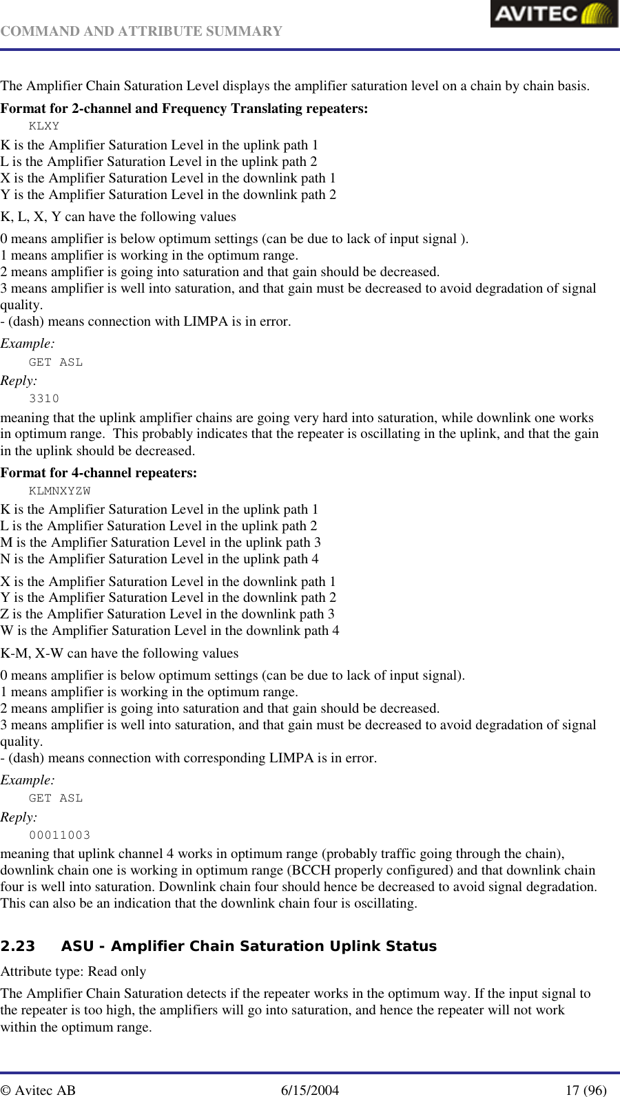   COMMAND AND ATTRIBUTE SUMMARY  © Avitec AB  6/15/2004  17 (96)  The Amplifier Chain Saturation Level displays the amplifier saturation level on a chain by chain basis. Format for 2-channel and Frequency Translating repeaters: KLXY K is the Amplifier Saturation Level in the uplink path 1 L is the Amplifier Saturation Level in the uplink path 2 X is the Amplifier Saturation Level in the downlink path 1 Y is the Amplifier Saturation Level in the downlink path 2 K, L, X, Y can have the following values 0 means amplifier is below optimum settings (can be due to lack of input signal ). 1 means amplifier is working in the optimum range. 2 means amplifier is going into saturation and that gain should be decreased. 3 means amplifier is well into saturation, and that gain must be decreased to avoid degradation of signal quality. - (dash) means connection with LIMPA is in error. Example: GET ASL Reply: 3310 meaning that the uplink amplifier chains are going very hard into saturation, while downlink one works in optimum range.  This probably indicates that the repeater is oscillating in the uplink, and that the gain in the uplink should be decreased.  Format for 4-channel repeaters: KLMNXYZW K is the Amplifier Saturation Level in the uplink path 1 L is the Amplifier Saturation Level in the uplink path 2 M is the Amplifier Saturation Level in the uplink path 3 N is the Amplifier Saturation Level in the uplink path 4 X is the Amplifier Saturation Level in the downlink path 1 Y is the Amplifier Saturation Level in the downlink path 2 Z is the Amplifier Saturation Level in the downlink path 3 W is the Amplifier Saturation Level in the downlink path 4 K-M, X-W can have the following values 0 means amplifier is below optimum settings (can be due to lack of input signal). 1 means amplifier is working in the optimum range. 2 means amplifier is going into saturation and that gain should be decreased. 3 means amplifier is well into saturation, and that gain must be decreased to avoid degradation of signal quality. - (dash) means connection with corresponding LIMPA is in error. Example: GET ASL Reply: 00011003 meaning that uplink channel 4 works in optimum range (probably traffic going through the chain), downlink chain one is working in optimum range (BCCH properly configured) and that downlink chain four is well into saturation. Downlink chain four should hence be decreased to avoid signal degradation. This can also be an indication that the downlink chain four is oscillating. 2.23 ASU - Amplifier Chain Saturation Uplink Status   Attribute type: Read only The Amplifier Chain Saturation detects if the repeater works in the optimum way. If the input signal to the repeater is too high, the amplifiers will go into saturation, and hence the repeater will not work within the optimum range.  