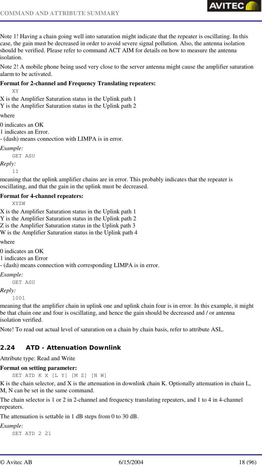   COMMAND AND ATTRIBUTE SUMMARY  © Avitec AB  6/15/2004  18 (96)  Note 1! Having a chain going well into saturation might indicate that the repeater is oscillating. In this case, the gain must be decreased in order to avoid severe signal pollution. Also, the antenna isolation should be verified. Please refer to command ACT AIM for details on how to measure the antenna isolation. Note 2! A mobile phone being used very close to the server antenna might cause the amplifier saturation alarm to be activated.  Format for 2-channel and Frequency Translating repeaters: XY X is the Amplifier Saturation status in the Uplink path 1 Y is the Amplifier Saturation status in the Uplink path 2 where 0 indicates an OK 1 indicates an Error. - (dash) means connection with LIMPA is in error. Example: GET ASU Reply: 11 meaning that the uplink amplifier chains are in error. This probably indicates that the repeater is oscillating, and that the gain in the uplink must be decreased.  Format for 4-channel repeaters: XYZW X is the Amplifier Saturation status in the Uplink path 1 Y is the Amplifier Saturation status in the Uplink path 2 Z is the Amplifier Saturation status in the Uplink path 3 W is the Amplifier Saturation status in the Uplink path 4 where 0 indicates an OK 1 indicates an Error - (dash) means connection with corresponding LIMPA is in error. Example: GET ASU Reply: 1001 meaning that the amplifier chain in uplink one and uplink chain four is in error. In this example, it might be that chain one and four is oscillating, and hence the gain should be decreased and / or antenna isolation verified.  Note! To read out actual level of saturation on a chain by chain basis, refer to attribute ASL. 2.24 ATD - Attenuation Downlink   Attribute type: Read and Write Format on setting parameter: SET ATD K X [L Y] [M Z] [N W] K is the chain selector, and X is the attenuation in downlink chain K. Optionally attenuation in chain L, M, N can be set in the same command. The chain selector is 1 or 2 in 2-channel and frequency translating repeaters, and 1 to 4 in 4-channel repeaters. The attenuation is settable in 1 dB steps from 0 to 30 dB. Example: SET ATD 2 21 