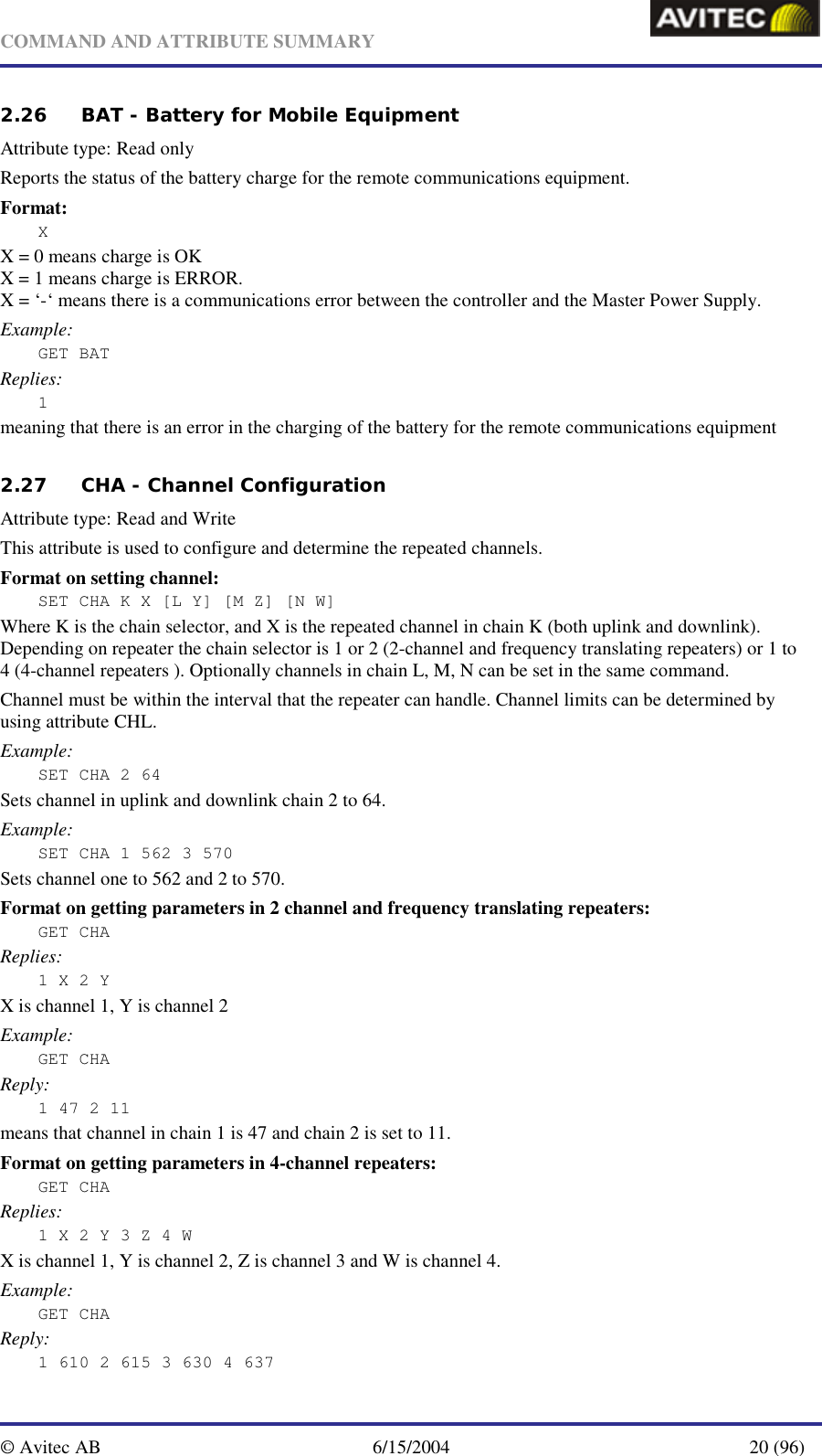   COMMAND AND ATTRIBUTE SUMMARY  © Avitec AB  6/15/2004  20 (96)  2.26 BAT - Battery for Mobile Equipment   Attribute type: Read only Reports the status of the battery charge for the remote communications equipment. Format: X X = 0 means charge is OK X = 1 means charge is ERROR. X = ‘-‘ means there is a communications error between the controller and the Master Power Supply. Example: GET BAT Replies: 1 meaning that there is an error in the charging of the battery for the remote communications equipment 2.27 CHA - Channel Configuration   Attribute type: Read and Write This attribute is used to configure and determine the repeated channels. Format on setting channel: SET CHA K X [L Y] [M Z] [N W] Where K is the chain selector, and X is the repeated channel in chain K (both uplink and downlink). Depending on repeater the chain selector is 1 or 2 (2-channel and frequency translating repeaters) or 1 to 4 (4-channel repeaters ). Optionally channels in chain L, M, N can be set in the same command. Channel must be within the interval that the repeater can handle. Channel limits can be determined by using attribute CHL. Example: SET CHA 2 64 Sets channel in uplink and downlink chain 2 to 64. Example: SET CHA 1 562 3 570 Sets channel one to 562 and 2 to 570. Format on getting parameters in 2 channel and frequency translating repeaters: GET CHA Replies: 1 X 2 Y  X is channel 1, Y is channel 2 Example: GET CHA Reply: 1 47 2 11 means that channel in chain 1 is 47 and chain 2 is set to 11. Format on getting parameters in 4-channel repeaters: GET CHA Replies: 1 X 2 Y 3 Z 4 W X is channel 1, Y is channel 2, Z is channel 3 and W is channel 4. Example: GET CHA Reply: 1 610 2 615 3 630 4 637 