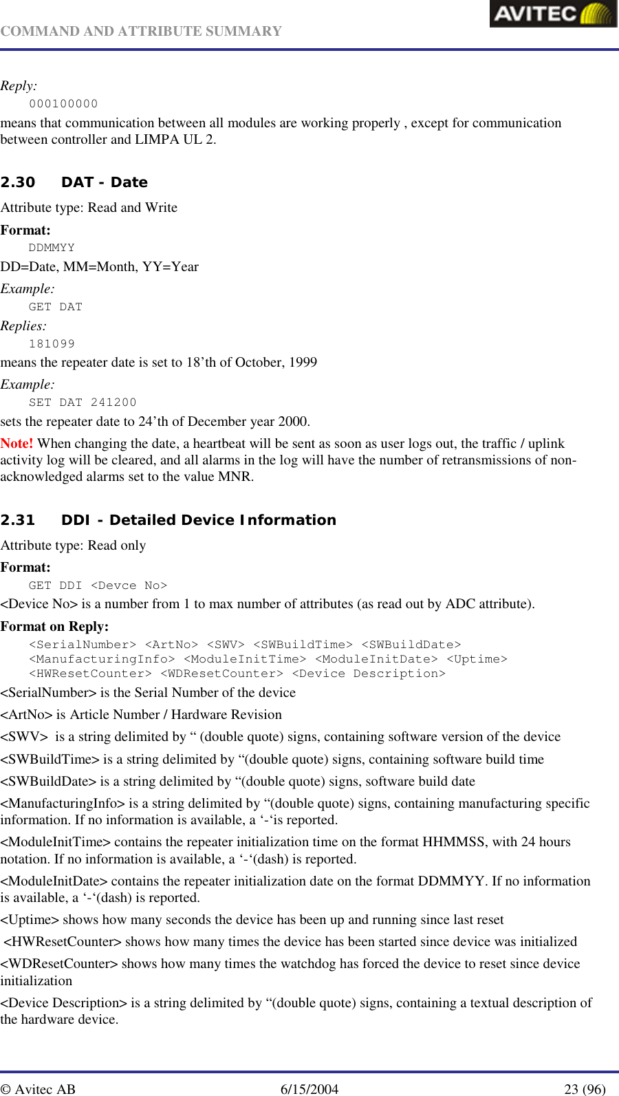   COMMAND AND ATTRIBUTE SUMMARY  © Avitec AB  6/15/2004  23 (96)  Reply: 000100000 means that communication between all modules are working properly , except for communication between controller and LIMPA UL 2.   2.30 DAT - Date     Attribute type: Read and Write Format: DDMMYY  DD=Date, MM=Month, YY=Year Example: GET DAT Replies: 181099 means the repeater date is set to 18’th of October, 1999 Example: SET DAT 241200 sets the repeater date to 24’th of December year 2000. Note! When changing the date, a heartbeat will be sent as soon as user logs out, the traffic / uplink activity log will be cleared, and all alarms in the log will have the number of retransmissions of non-acknowledged alarms set to the value MNR.  2.31 DDI - Detailed Device Information   Attribute type: Read only Format: GET DDI &lt;Devce No&gt; &lt;Device No&gt; is a number from 1 to max number of attributes (as read out by ADC attribute). Format on Reply: &lt;SerialNumber&gt; &lt;ArtNo&gt; &lt;SWV&gt; &lt;SWBuildTime&gt; &lt;SWBuildDate&gt; &lt;ManufacturingInfo&gt; &lt;ModuleInitTime&gt; &lt;ModuleInitDate&gt; &lt;Uptime&gt; &lt;HWResetCounter&gt; &lt;WDResetCounter&gt; &lt;Device Description&gt; &lt;SerialNumber&gt; is the Serial Number of the device &lt;ArtNo&gt; is Article Number / Hardware Revision &lt;SWV&gt;  is a string delimited by “ (double quote) signs, containing software version of the device &lt;SWBuildTime&gt; is a string delimited by “(double quote) signs, containing software build time &lt;SWBuildDate&gt; is a string delimited by “(double quote) signs, software build date &lt;ManufacturingInfo&gt; is a string delimited by “(double quote) signs, containing manufacturing specific information. If no information is available, a ‘-‘is reported. &lt;ModuleInitTime&gt; contains the repeater initialization time on the format HHMMSS, with 24 hours notation. If no information is available, a ‘-‘(dash) is reported.   &lt;ModuleInitDate&gt; contains the repeater initialization date on the format DDMMYY. If no information is available, a ‘-‘(dash) is reported.   &lt;Uptime&gt; shows how many seconds the device has been up and running since last reset  &lt;HWResetCounter&gt; shows how many times the device has been started since device was initialized &lt;WDResetCounter&gt; shows how many times the watchdog has forced the device to reset since device initialization &lt;Device Description&gt; is a string delimited by “(double quote) signs, containing a textual description of the hardware device.   