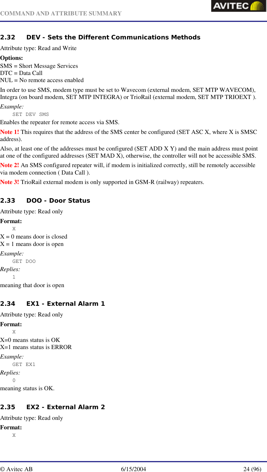   COMMAND AND ATTRIBUTE SUMMARY  © Avitec AB  6/15/2004  24 (96)  2.32 DEV - Sets the Different Communications Methods   Attribute type: Read and Write Options: SMS = Short Message Services DTC = Data Call NUL = No remote access enabled In order to use SMS, modem type must be set to Wavecom (external modem, SET MTP WAVECOM), Integra (on board modem, SET MTP INTEGRA) or TrioRail (external modem, SET MTP TRIOEXT ). Example: SET DEV SMS Enables the repeater for remote access via SMS.  Note 1! This requires that the address of the SMS center be configured (SET ASC X, where X is SMSC address). Also, at least one of the addresses must be configured (SET ADD X Y) and the main address must point at one of the configured addresses (SET MAD X), otherwise, the controller will not be accessible SMS. Note 2! An SMS configured repeater will, if modem is initialized correctly, still be remotely accessible via modem connection ( Data Call ). Note 3! TrioRail external modem is only supported in GSM-R (railway) repeaters.     2.33 DOO - Door Status   Attribute type: Read only Format: X X = 0 means door is closed X = 1 means door is open Example: GET DOO Replies: 1 meaning that door is open   2.34 EX1 - External Alarm 1   Attribute type: Read only Format: X X=0 means status is OK X=1 means status is ERROR Example: GET EX1 Replies: 0 meaning status is OK.   2.35 EX2 - External Alarm 2   Attribute type: Read only Format: X 