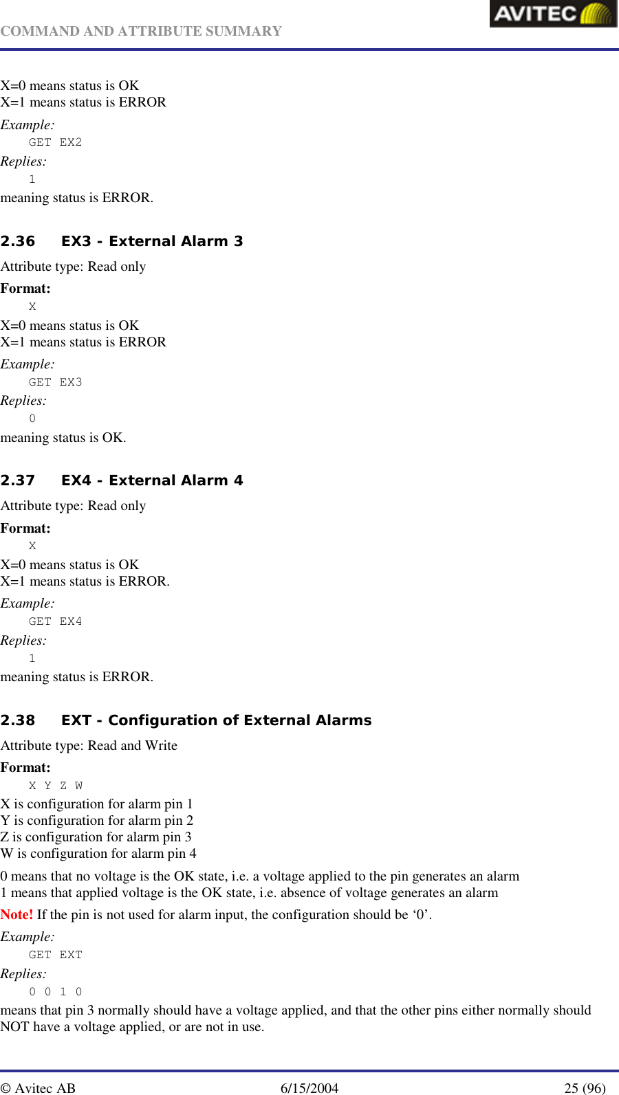   COMMAND AND ATTRIBUTE SUMMARY  © Avitec AB  6/15/2004  25 (96)  X=0 means status is OK X=1 means status is ERROR Example: GET EX2 Replies: 1 meaning status is ERROR.  2.36 EX3 - External Alarm 3   Attribute type: Read only Format: X X=0 means status is OK X=1 means status is ERROR Example: GET EX3 Replies: 0 meaning status is OK.   2.37 EX4 - External Alarm 4   Attribute type: Read only Format: X X=0 means status is OK X=1 means status is ERROR. Example: GET EX4 Replies: 1 meaning status is ERROR.  2.38 EXT - Configuration of External Alarms   Attribute type: Read and Write Format: X Y Z W X is configuration for alarm pin 1 Y is configuration for alarm pin 2 Z is configuration for alarm pin 3 W is configuration for alarm pin 4 0 means that no voltage is the OK state, i.e. a voltage applied to the pin generates an alarm  1 means that applied voltage is the OK state, i.e. absence of voltage generates an alarm Note! If the pin is not used for alarm input, the configuration should be ‘0’. Example: GET EXT Replies: 0 0 1 0 means that pin 3 normally should have a voltage applied, and that the other pins either normally should NOT have a voltage applied, or are not in use. 