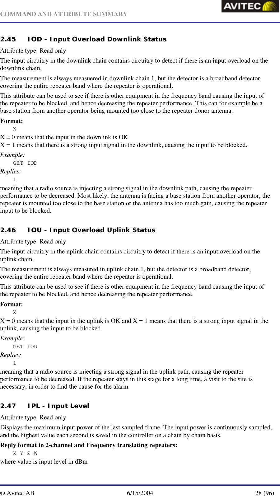   COMMAND AND ATTRIBUTE SUMMARY  © Avitec AB  6/15/2004  28 (96)  2.45 IOD - Input Overload Downlink Status   Attribute type: Read only The input circuitry in the downlink chain contains circuitry to detect if there is an input overload on the downlink chain. The measurement is always measuered in downlink chain 1, but the detector is a broadband detector, covering the entire repeater band where the repeater is operational. This attribute can be used to see if there is other equipment in the frequency band causing the input of the repeater to be blocked, and hence decreasing the repeater performance. This can for example be a base station from another operator being mounted too close to the repeater donor antenna. Format: X X = 0 means that the input in the downlink is OK X = 1 means that there is a strong input signal in the downlink, causing the input to be blocked. Example: GET IOD Replies: 1 meaning that a radio source is injecting a strong signal in the downlink path, causing the repeater performance to be decreased. Most likely, the antenna is facing a base station from another operator, the repeater is mounted too close to the base station or the antenna has too much gain, causing the repeater input to be blocked.   2.46 IOU - Input Overload Uplink Status   Attribute type: Read only The input circuitry in the uplink chain contains circuitry to detect if there is an input overload on the uplink chain. The measurement is always measured in uplink chain 1, but the detector is a broadband detector, covering the entire repeater band where the repeater is operational. This attribute can be used to see if there is other equipment in the frequency band causing the input of the repeater to be blocked, and hence decreasing the repeater performance. Format: X X = 0 means that the input in the uplink is OK and X = 1 means that there is a strong input signal in the uplink, causing the input to be blocked. Example: GET IOU Replies: 1 meaning that a radio source is injecting a strong signal in the uplink path, causing the repeater performance to be decreased. If the repeater stays in this stage for a long time, a visit to the site is necessary, in order to find the cause for the alarm.   2.47 IPL - Input Level   Attribute type: Read only Displays the maximum input power of the last sampled frame. The input power is continuously sampled, and the highest value each second is saved in the controller on a chain by chain basis. Reply format in 2-channel and Frequency translating repeaters: X Y Z W where value is input level in dBm 