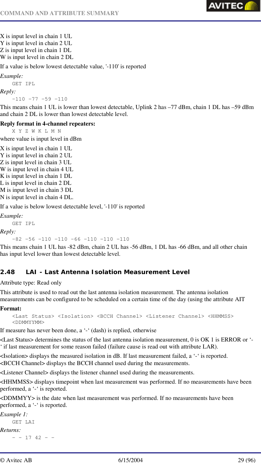   COMMAND AND ATTRIBUTE SUMMARY  © Avitec AB  6/15/2004  29 (96)  X is input level in chain 1 UL Y is input level in chain 2 UL Z is input level in chain 1 DL W is input level in chain 2 DL If a value is below lowest detectable value, &apos;-110&apos; is reported Example: GET IPL Reply: –110 -77 -59 -110 This means chain 1 UL is lower than lowest detectable, Uplink 2 has –77 dBm, chain 1 DL has –59 dBm and chain 2 DL is lower than lowest detectable level. Reply format in 4-channel repeaters: X Y Z W K L M N where value is input level in dBm X is input level in chain 1 UL Y is input level in chain 2 UL Z is input level in chain 3 UL W is input level in chain 4 UL K is input level in chain 1 DL L is input level in chain 2 DL M is input level in chain 3 DL N is input level in chain 4 DL.  If a value is below lowest detectable level, &apos;-110&apos; is reported Example: GET IPL Reply: –82 -56 -110 -110 -66 -110 -110 -110 This means chain 1 UL has -82 dBm, chain 2 UL has -56 dBm, 1 DL has -66 dBm, and all other chain has input level lower than lowest detectable level.   2.48 LAI - Last Antenna Isolation Measurement Level   Attribute type: Read only This attribute is used to read out the last antenna isolation measurement. The antenna isolation measurements can be configured to be scheduled on a certain time of the day (using the attribute AIT Format: &lt;Last Status&gt; &lt;Isolation&gt; &lt;BCCH Channel&gt; &lt;Listener Channel&gt; &lt;HHMMSS&gt; &lt;DDMMYYMM&gt; If measure has never been done, a ‘-‘ (dash) is replied, otherwise &lt;Last Status&gt; determines the status of the last antenna isolation measurement, 0 is OK 1 is ERROR or ‘-‘ if last measurement for some reason failed (failure cause is read out with attribute LAR). &lt;Isolation&gt; displays the measured isolation in dB. If last measurement failed, a ‘-‘ is reported. &lt;BCCH Channel&gt; displays the BCCH channel used during the measurements. &lt;Listener Channel&gt; displays the listener channel used during the measurements. &lt;HHMMSS&gt; displays timepoint when last measurement was performed. If no measurements have been performed, a ‘-‘ is reported. &lt;DDMMYY&gt; is the date when last measurement was performed. If no measurements have been performed, a ‘-‘ is reported. Example 1: GET LAI Returns: - - 17 42 - - 