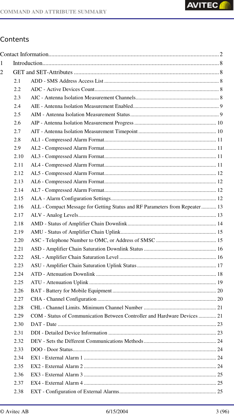   COMMAND AND ATTRIBUTE SUMMARY  © Avitec AB  6/15/2004  3 (96)  Contents Contact Information..................................................................................................................2 1 Introduction......................................................................................................................8 2 GET and SET-Attributes .................................................................................................8 2.1 ADD - SMS Address Access List .................................................................................... 8 2.2 ADC - Active Devices Count........................................................................................... 8 2.3 AIC - Antenna Isolation Measurement Channels............................................................. 8 2.4 AIE - Antenna Isolation Measurement Enabled............................................................... 9 2.5 AIM - Antenna Isolation Measurement Status................................................................. 9 2.6 AIP - Antenna Isolation Measurement Progress............................................................ 10 2.7 AIT - Antenna Isolation Measurement Timepoint......................................................... 10 2.8 AL1 - Compressed Alarm Format.................................................................................. 11 2.9 AL2 - Compressed Alarm Format.................................................................................. 11 2.10 AL3 - Compressed Alarm Format.................................................................................. 11 2.11 AL4 - Compressed Alarm Format.................................................................................. 11 2.12 AL5 - Compressed Alarm Format.................................................................................. 12 2.13 AL6 - Compressed Alarm Format.................................................................................. 12 2.14 AL7 - Compressed Alarm Format.................................................................................. 12 2.15 ALA - Alarm Configuration Settings............................................................................. 12 2.16 ALL - Compact Message for Getting Status and RF Parameters from Repeater........... 13 2.17 ALV - Analog Levels..................................................................................................... 13 2.18 AMD - Status of Amplifier Chain Downlink................................................................. 14 2.19 AMU - Status of Amplifier Chain Uplink...................................................................... 15 2.20 ASC - Telephone Number to OMC, or Address of SMSC ............................................ 15 2.21 ASD - Amplifier Chain Saturation Downlink Status..................................................... 16 2.22 ASL - Amplifier Chain Saturation Level ....................................................................... 16 2.23 ASU - Amplifier Chain Saturation Uplink Status.......................................................... 17 2.24 ATD - Attenuation Downlink ........................................................................................ 18 2.25 ATU - Attenuation Uplink ............................................................................................. 19 2.26 BAT - Battery for Mobile Equipment............................................................................ 20 2.27 CHA - Channel Configuration ....................................................................................... 20 2.28 CHL - Channel Limits. Minimum Channel Number ..................................................... 21 2.29 COM - Status of Communication Between Controller and Hardware Devices ............. 21 2.30 DAT - Date .................................................................................................................... 23 2.31 DDI - Detailed Device Information ............................................................................... 23 2.32 DEV - Sets the Different Communications Methods..................................................... 24 2.33 DOO - Door Status......................................................................................................... 24 2.34 EX1 - External Alarm 1 ................................................................................................. 24 2.35 EX2 - External Alarm 2 ................................................................................................. 24 2.36 EX3 - External Alarm 3 ................................................................................................. 25 2.37 EX4 - External Alarm 4 ................................................................................................. 25 2.38 EXT - Configuration of External Alarms....................................................................... 25 