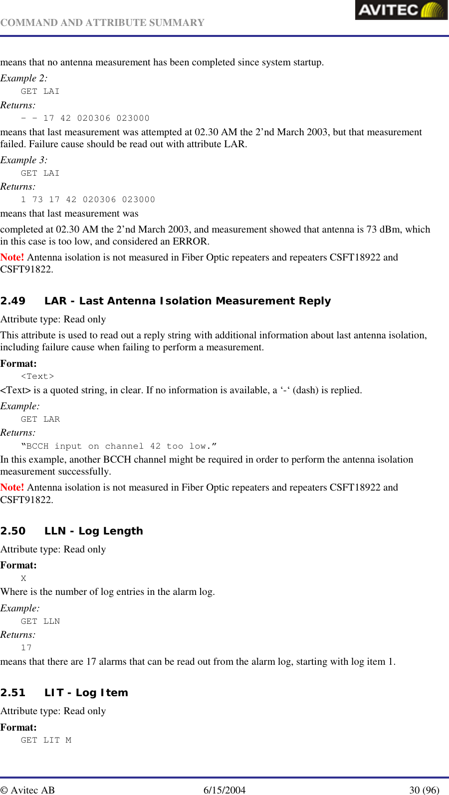   COMMAND AND ATTRIBUTE SUMMARY  © Avitec AB  6/15/2004  30 (96)  means that no antenna measurement has been completed since system startup. Example 2: GET LAI Returns: - - 17 42 020306 023000 means that last measurement was attempted at 02.30 AM the 2’nd March 2003, but that measurement failed. Failure cause should be read out with attribute LAR. Example 3: GET LAI Returns: 1 73 17 42 020306 023000 means that last measurement was  completed at 02.30 AM the 2’nd March 2003, and measurement showed that antenna is 73 dBm, which in this case is too low, and considered an ERROR.   Note! Antenna isolation is not measured in Fiber Optic repeaters and repeaters CSFT18922 and CSFT91822. 2.49 LAR - Last Antenna Isolation Measurement Reply   Attribute type: Read only This attribute is used to read out a reply string with additional information about last antenna isolation, including failure cause when failing to perform a measurement. Format: &lt;Text&gt; &lt;Text&gt; is a quoted string, in clear. If no information is available, a ‘-‘ (dash) is replied. Example: GET LAR Returns: “BCCH input on channel 42 too low.” In this example, another BCCH channel might be required in order to perform the antenna isolation measurement successfully.  Note! Antenna isolation is not measured in Fiber Optic repeaters and repeaters CSFT18922 and CSFT91822. 2.50 LLN - Log Length   Attribute type: Read only Format: X Where is the number of log entries in the alarm log. Example: GET LLN Returns: 17 means that there are 17 alarms that can be read out from the alarm log, starting with log item 1.   2.51 LIT - Log Item Attribute type: Read only Format: GET LIT M 