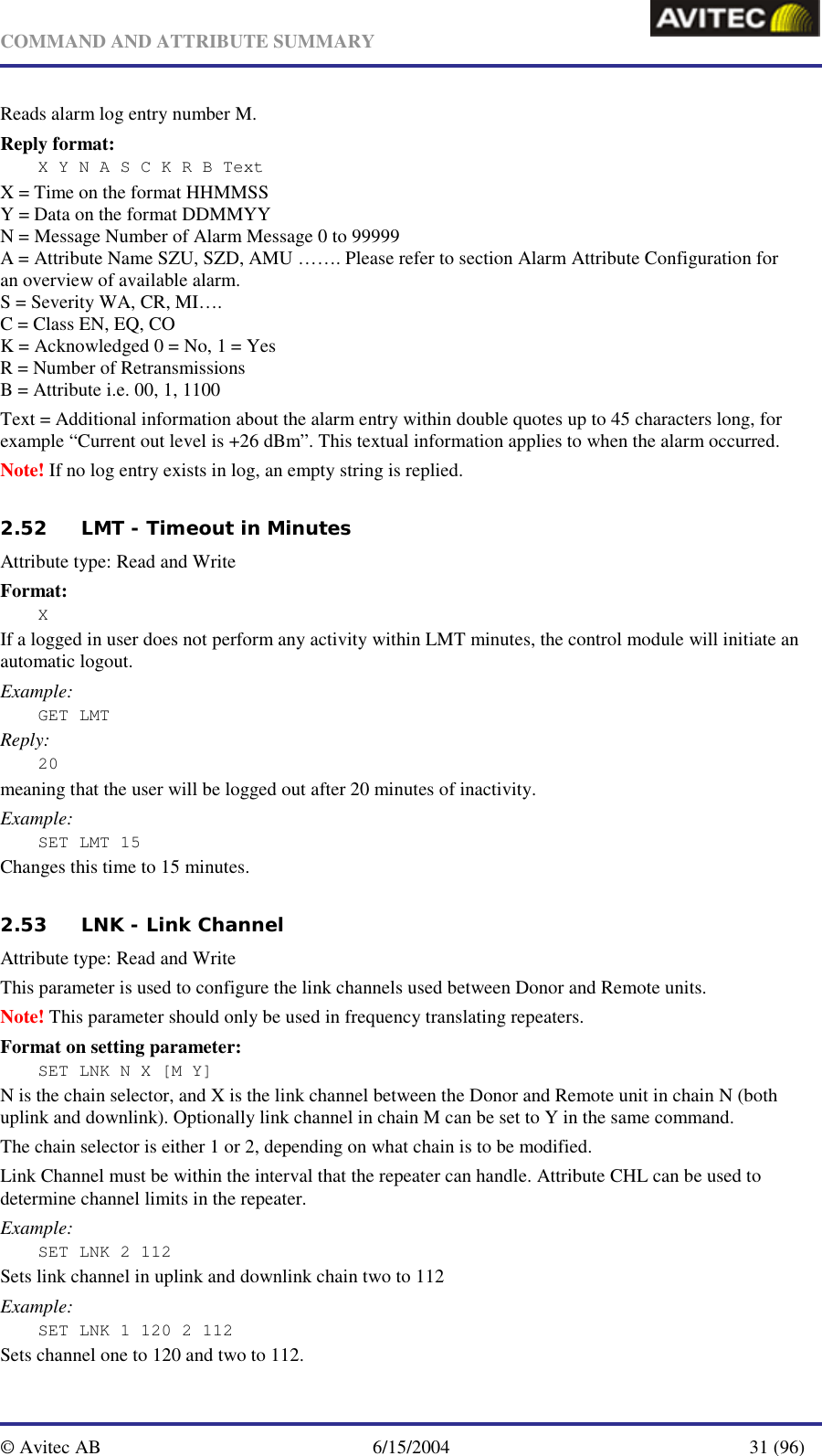   COMMAND AND ATTRIBUTE SUMMARY  © Avitec AB  6/15/2004  31 (96)  Reads alarm log entry number M. Reply format: X Y N A S C K R B Text X = Time on the format HHMMSS Y = Data on the format DDMMYY N = Message Number of Alarm Message 0 to 99999 A = Attribute Name SZU, SZD, AMU ……. Please refer to section Alarm Attribute Configuration for an overview of available alarm. S = Severity WA, CR, MI…. C = Class EN, EQ, CO K = Acknowledged 0 = No, 1 = Yes R = Number of Retransmissions B = Attribute i.e. 00, 1, 1100 Text = Additional information about the alarm entry within double quotes up to 45 characters long, for example “Current out level is +26 dBm”. This textual information applies to when the alarm occurred. Note! If no log entry exists in log, an empty string is replied.   2.52 LMT - Timeout in Minutes   Attribute type: Read and Write Format: X If a logged in user does not perform any activity within LMT minutes, the control module will initiate an automatic logout. Example: GET LMT Reply: 20 meaning that the user will be logged out after 20 minutes of inactivity. Example: SET LMT 15 Changes this time to 15 minutes.   2.53 LNK - Link Channel   Attribute type: Read and Write This parameter is used to configure the link channels used between Donor and Remote units. Note! This parameter should only be used in frequency translating repeaters. Format on setting parameter: SET LNK N X [M Y] N is the chain selector, and X is the link channel between the Donor and Remote unit in chain N (both uplink and downlink). Optionally link channel in chain M can be set to Y in the same command. The chain selector is either 1 or 2, depending on what chain is to be modified. Link Channel must be within the interval that the repeater can handle. Attribute CHL can be used to determine channel limits in the repeater. Example: SET LNK 2 112 Sets link channel in uplink and downlink chain two to 112 Example: SET LNK 1 120 2 112 Sets channel one to 120 and two to 112. 