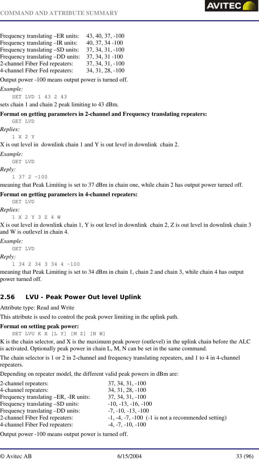   COMMAND AND ATTRIBUTE SUMMARY  © Avitec AB  6/15/2004  33 (96)  Frequency translating –ER units:  43, 40, 37, -100 Frequency translating –IR units:  40, 37, 34 -100 Frequency translating –SD units:  37, 34, 31, -100 Frequency translating –DD units:  37, 34, 31 -100 2-channel Fiber Fed repeaters:  37, 34, 31, -100 4-channel Fiber Fed repeaters:  34, 31, 28, -100 Output power -100 means output power is turned off. Example: SET LVD 1 43 2 43  sets chain 1 and chain 2 peak limiting to 43 dBm. Format on getting parameters in 2-channel and Frequency translating repeaters: GET LVD Replies: 1 X 2 Y X is out level in  downlink chain 1 and Y is out level in downlink  chain 2. Example: GET LVD Reply: 1 37 2 -100 meaning that Peak Limiting is set to 37 dBm in chain one, while chain 2 has output power turned off. Format on getting parameters in 4-channel repeaters: GET LVD Replies: 1 X 2 Y 3 Z 4 W X is out level in downlink chain 1, Y is out level in downlink  chain 2, Z is out level in downlink chain 3 and W is outlevel in chain 4. Example: GET LVD Reply: 1 34 2 34 3 34 4 -100 meaning that Peak Limiting is set to 34 dBm in chain 1, chain 2 and chain 3, while chain 4 has output power turned off.  2.56 LVU - Peak Power Out level Uplink   Attribute type: Read and Write This attribute is used to control the peak power limiting in the uplink path. Format on setting peak power: SET LVU K X [L Y] [M Z] [N W] K is the chain selector, and X is the maximum peak power (outlevel) in the uplink chain before the ALC is activated. Optionally peak power in chain L, M, N can be set in the same command. The chain selector is 1 or 2 in 2-channel and frequency translating repeaters, and 1 to 4 in 4-channel repeaters. Depending on repeater model, the different valid peak powers in dBm are: 2-channel repeaters:      37, 34, 31, -100 4-channel repeaters:      34, 31, 28, -100 Frequency translating –ER, -IR units:  37, 34, 31, -100 Frequency translating –SD units:    -10, -13, -16, -100 Frequency translating –DD units:    -7, -10, -13, -100 2-channel Fiber Fed repeaters:    -1, -4, -7, -100  (-1 is not a recommended setting) 4-channel Fiber Fed repeaters:    -4, -7, -10, -100 Output power -100 means output power is turned off. 