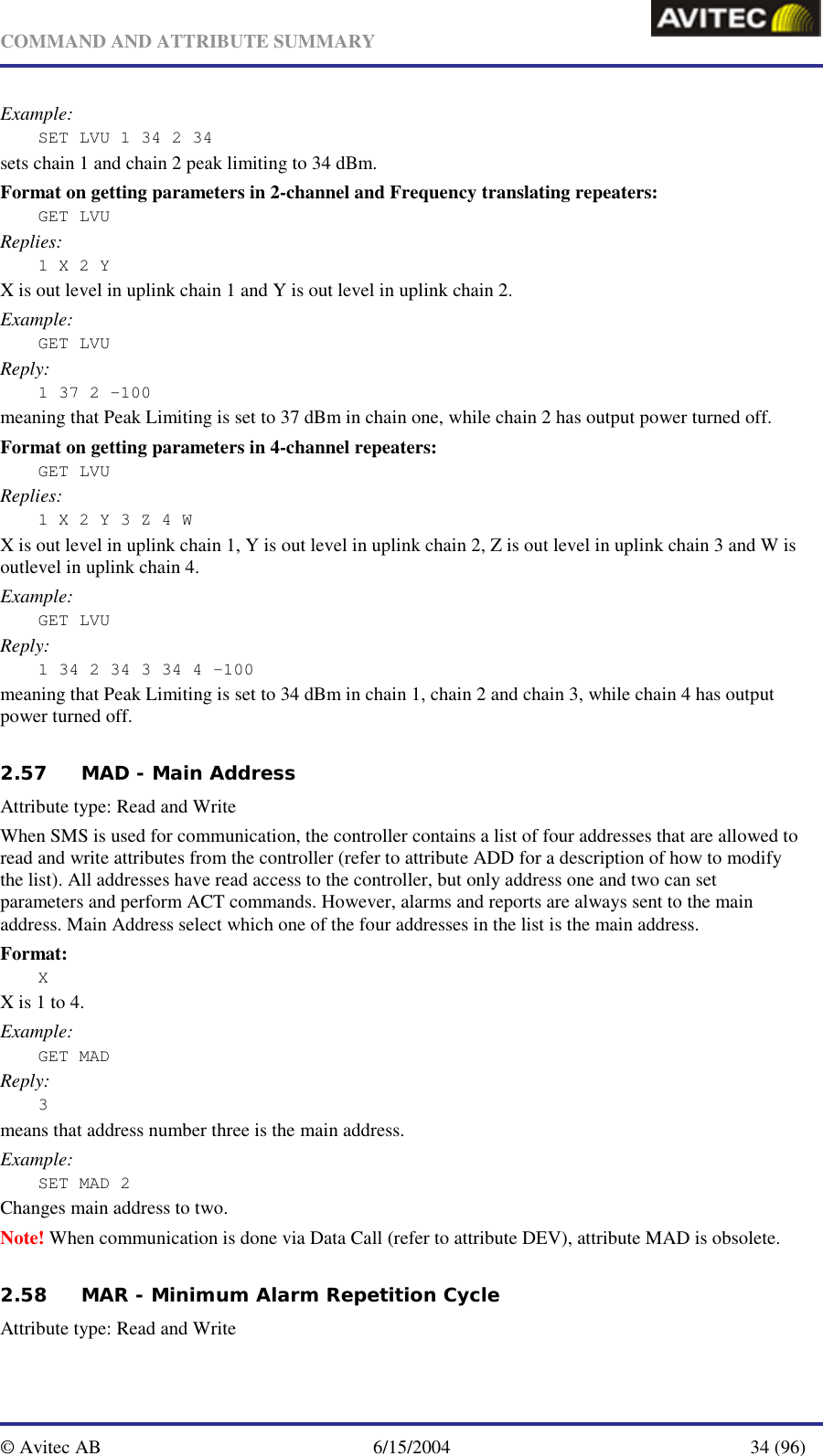   COMMAND AND ATTRIBUTE SUMMARY  © Avitec AB  6/15/2004  34 (96)  Example: SET LVU 1 34 2 34  sets chain 1 and chain 2 peak limiting to 34 dBm. Format on getting parameters in 2-channel and Frequency translating repeaters: GET LVU Replies: 1 X 2 Y X is out level in uplink chain 1 and Y is out level in uplink chain 2. Example: GET LVU Reply: 1 37 2 -100 meaning that Peak Limiting is set to 37 dBm in chain one, while chain 2 has output power turned off. Format on getting parameters in 4-channel repeaters: GET LVU Replies: 1 X 2 Y 3 Z 4 W X is out level in uplink chain 1, Y is out level in uplink chain 2, Z is out level in uplink chain 3 and W is outlevel in uplink chain 4. Example: GET LVU Reply: 1 34 2 34 3 34 4 -100 meaning that Peak Limiting is set to 34 dBm in chain 1, chain 2 and chain 3, while chain 4 has output power turned off.  2.57 MAD - Main Address   Attribute type: Read and Write When SMS is used for communication, the controller contains a list of four addresses that are allowed to read and write attributes from the controller (refer to attribute ADD for a description of how to modify the list). All addresses have read access to the controller, but only address one and two can set parameters and perform ACT commands. However, alarms and reports are always sent to the main address. Main Address select which one of the four addresses in the list is the main address. Format: X X is 1 to 4. Example: GET MAD Reply: 3 means that address number three is the main address. Example: SET MAD 2 Changes main address to two. Note! When communication is done via Data Call (refer to attribute DEV), attribute MAD is obsolete. 2.58 MAR - Minimum Alarm Repetition Cycle   Attribute type: Read and Write 