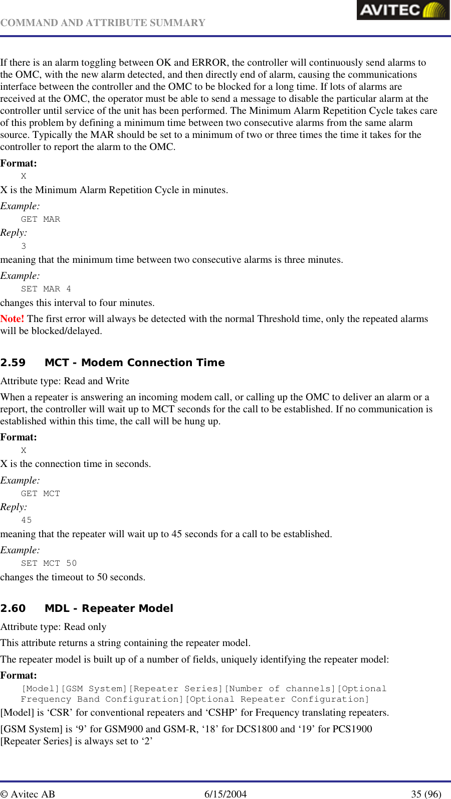   COMMAND AND ATTRIBUTE SUMMARY  © Avitec AB  6/15/2004  35 (96)  If there is an alarm toggling between OK and ERROR, the controller will continuously send alarms to the OMC, with the new alarm detected, and then directly end of alarm, causing the communications interface between the controller and the OMC to be blocked for a long time. If lots of alarms are received at the OMC, the operator must be able to send a message to disable the particular alarm at the controller until service of the unit has been performed. The Minimum Alarm Repetition Cycle takes care of this problem by defining a minimum time between two consecutive alarms from the same alarm source. Typically the MAR should be set to a minimum of two or three times the time it takes for the controller to report the alarm to the OMC. Format: X X is the Minimum Alarm Repetition Cycle in minutes. Example: GET MAR Reply: 3 meaning that the minimum time between two consecutive alarms is three minutes. Example: SET MAR 4 changes this interval to four minutes. Note! The first error will always be detected with the normal Threshold time, only the repeated alarms will be blocked/delayed.   2.59 MCT - Modem Connection Time  Attribute type: Read and Write When a repeater is answering an incoming modem call, or calling up the OMC to deliver an alarm or a report, the controller will wait up to MCT seconds for the call to be established. If no communication is established within this time, the call will be hung up. Format: X X is the connection time in seconds. Example: GET MCT Reply: 45 meaning that the repeater will wait up to 45 seconds for a call to be established. Example: SET MCT 50 changes the timeout to 50 seconds.   2.60 MDL - Repeater Model   Attribute type: Read only This attribute returns a string containing the repeater model.  The repeater model is built up of a number of fields, uniquely identifying the repeater model: Format: [Model][GSM System][Repeater Series][Number of channels][Optional Frequency Band Configuration][Optional Repeater Configuration] [Model] is ‘CSR’ for conventional repeaters and ‘CSHP’ for Frequency translating repeaters. [GSM System] is ‘9’ for GSM900 and GSM-R, ‘18’ for DCS1800 and ‘19’ for PCS1900 [Repeater Series] is always set to ‘2’ 