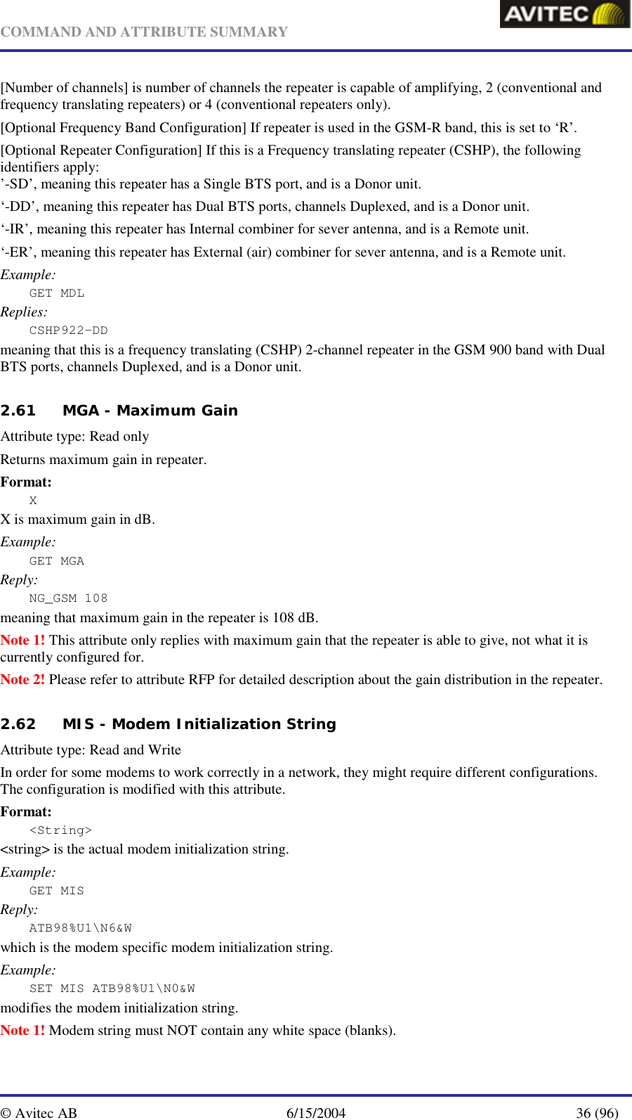   COMMAND AND ATTRIBUTE SUMMARY  © Avitec AB  6/15/2004  36 (96)  [Number of channels] is number of channels the repeater is capable of amplifying, 2 (conventional and frequency translating repeaters) or 4 (conventional repeaters only). [Optional Frequency Band Configuration] If repeater is used in the GSM-R band, this is set to ‘R’. [Optional Repeater Configuration] If this is a Frequency translating repeater (CSHP), the following identifiers apply: ’-SD’, meaning this repeater has a Single BTS port, and is a Donor unit. ‘-DD’, meaning this repeater has Dual BTS ports, channels Duplexed, and is a Donor unit. ‘-IR’, meaning this repeater has Internal combiner for sever antenna, and is a Remote unit. ‘-ER’, meaning this repeater has External (air) combiner for sever antenna, and is a Remote unit. Example: GET MDL Replies: CSHP922-DD meaning that this is a frequency translating (CSHP) 2-channel repeater in the GSM 900 band with Dual BTS ports, channels Duplexed, and is a Donor unit.   2.61 MGA - Maximum Gain   Attribute type: Read only Returns maximum gain in repeater. Format: X X is maximum gain in dB. Example: GET MGA Reply: NG_GSM 108 meaning that maximum gain in the repeater is 108 dB. Note 1! This attribute only replies with maximum gain that the repeater is able to give, not what it is currently configured for. Note 2! Please refer to attribute RFP for detailed description about the gain distribution in the repeater. 2.62 MIS - Modem Initialization String   Attribute type: Read and Write In order for some modems to work correctly in a network, they might require different configurations. The configuration is modified with this attribute. Format: &lt;String&gt; &lt;string&gt; is the actual modem initialization string. Example: GET MIS Reply: ATB98%U1\N6&amp;W which is the modem specific modem initialization string. Example: SET MIS ATB98%U1\N0&amp;W modifies the modem initialization string. Note 1! Modem string must NOT contain any white space (blanks). 