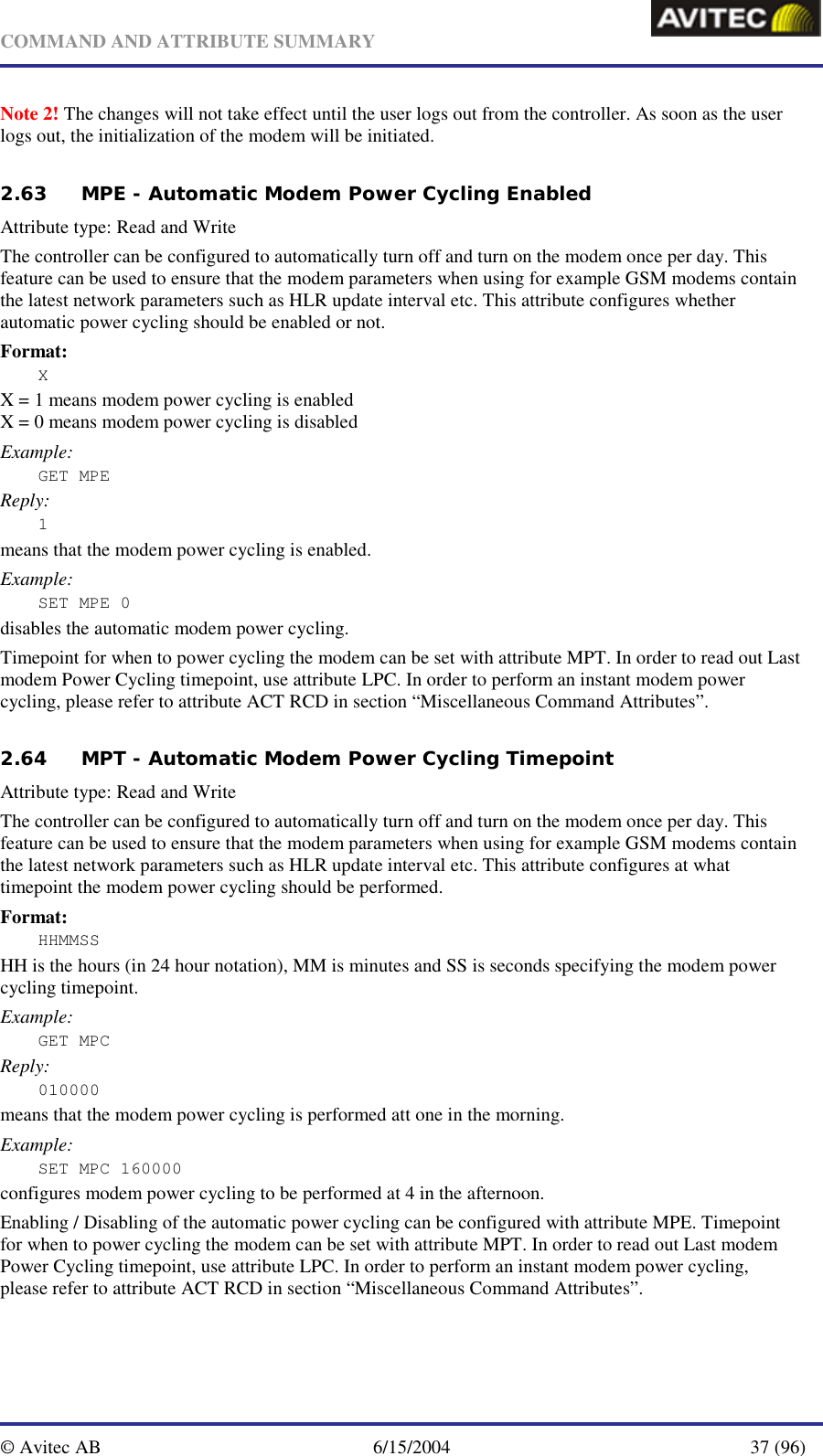   COMMAND AND ATTRIBUTE SUMMARY  © Avitec AB  6/15/2004  37 (96)  Note 2! The changes will not take effect until the user logs out from the controller. As soon as the user logs out, the initialization of the modem will be initiated.   2.63 MPE - Automatic Modem Power Cycling Enabled   Attribute type: Read and Write The controller can be configured to automatically turn off and turn on the modem once per day. This feature can be used to ensure that the modem parameters when using for example GSM modems contain the latest network parameters such as HLR update interval etc. This attribute configures whether automatic power cycling should be enabled or not. Format: X X = 1 means modem power cycling is enabled X = 0 means modem power cycling is disabled Example: GET MPE Reply: 1 means that the modem power cycling is enabled. Example: SET MPE 0 disables the automatic modem power cycling. Timepoint for when to power cycling the modem can be set with attribute MPT. In order to read out Last modem Power Cycling timepoint, use attribute LPC. In order to perform an instant modem power cycling, please refer to attribute ACT RCD in section “Miscellaneous Command Attributes”.  2.64 MPT - Automatic Modem Power Cycling Timepoint Attribute type: Read and Write The controller can be configured to automatically turn off and turn on the modem once per day. This feature can be used to ensure that the modem parameters when using for example GSM modems contain the latest network parameters such as HLR update interval etc. This attribute configures at what timepoint the modem power cycling should be performed. Format: HHMMSS HH is the hours (in 24 hour notation), MM is minutes and SS is seconds specifying the modem power cycling timepoint. Example: GET MPC Reply: 010000 means that the modem power cycling is performed att one in the morning. Example: SET MPC 160000 configures modem power cycling to be performed at 4 in the afternoon.  Enabling / Disabling of the automatic power cycling can be configured with attribute MPE. Timepoint for when to power cycling the modem can be set with attribute MPT. In order to read out Last modem Power Cycling timepoint, use attribute LPC. In order to perform an instant modem power cycling, please refer to attribute ACT RCD in section “Miscellaneous Command Attributes”.  