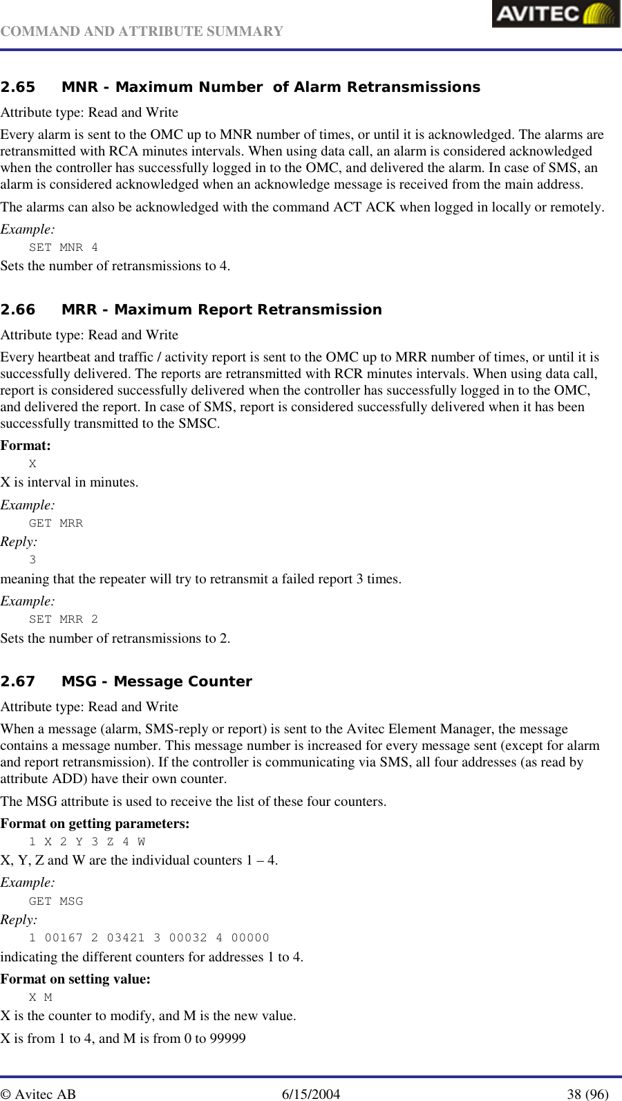   COMMAND AND ATTRIBUTE SUMMARY  © Avitec AB  6/15/2004  38 (96)  2.65 MNR - Maximum Number  of Alarm Retransmissions   Attribute type: Read and Write Every alarm is sent to the OMC up to MNR number of times, or until it is acknowledged. The alarms are retransmitted with RCA minutes intervals. When using data call, an alarm is considered acknowledged when the controller has successfully logged in to the OMC, and delivered the alarm. In case of SMS, an alarm is considered acknowledged when an acknowledge message is received from the main address. The alarms can also be acknowledged with the command ACT ACK when logged in locally or remotely. Example: SET MNR 4  Sets the number of retransmissions to 4.   2.66 MRR - Maximum Report Retransmission   Attribute type: Read and Write Every heartbeat and traffic / activity report is sent to the OMC up to MRR number of times, or until it is successfully delivered. The reports are retransmitted with RCR minutes intervals. When using data call,  report is considered successfully delivered when the controller has successfully logged in to the OMC, and delivered the report. In case of SMS, report is considered successfully delivered when it has been successfully transmitted to the SMSC. Format: X X is interval in minutes. Example: GET MRR Reply: 3 meaning that the repeater will try to retransmit a failed report 3 times. Example: SET MRR 2 Sets the number of retransmissions to 2.   2.67 MSG - Message Counter  Attribute type: Read and Write When a message (alarm, SMS-reply or report) is sent to the Avitec Element Manager, the message contains a message number. This message number is increased for every message sent (except for alarm and report retransmission). If the controller is communicating via SMS, all four addresses (as read by attribute ADD) have their own counter.  The MSG attribute is used to receive the list of these four counters. Format on getting parameters: 1 X 2 Y 3 Z 4 W X, Y, Z and W are the individual counters 1 – 4. Example: GET MSG Reply: 1 00167 2 03421 3 00032 4 00000 indicating the different counters for addresses 1 to 4. Format on setting value: X M X is the counter to modify, and M is the new value. X is from 1 to 4, and M is from 0 to 99999 