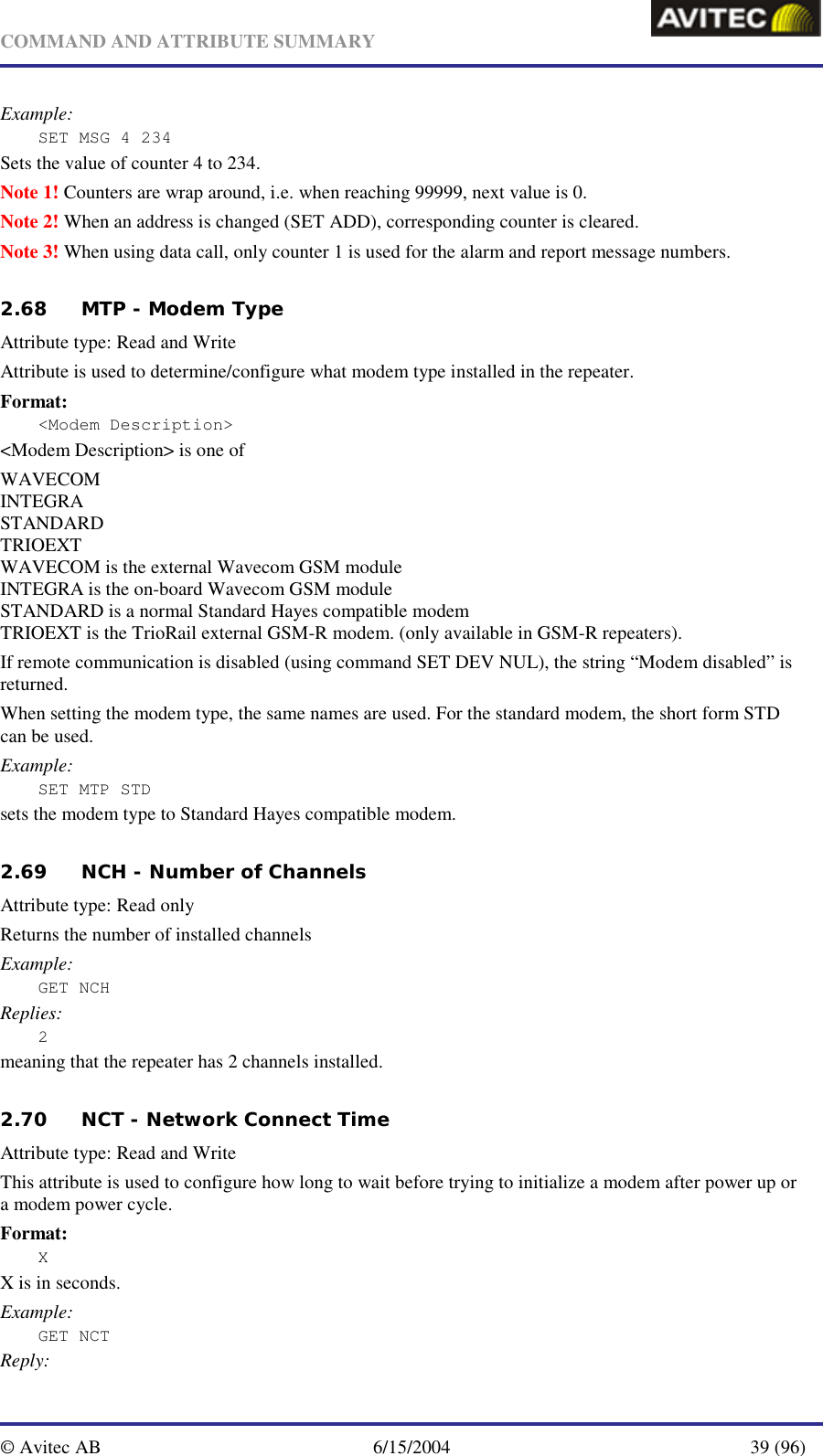   COMMAND AND ATTRIBUTE SUMMARY  © Avitec AB  6/15/2004  39 (96)  Example: SET MSG 4 234 Sets the value of counter 4 to 234. Note 1! Counters are wrap around, i.e. when reaching 99999, next value is 0. Note 2! When an address is changed (SET ADD), corresponding counter is cleared. Note 3! When using data call, only counter 1 is used for the alarm and report message numbers.   2.68 MTP - Modem Type    Attribute type: Read and Write Attribute is used to determine/configure what modem type installed in the repeater. Format: &lt;Modem Description&gt; &lt;Modem Description&gt; is one of WAVECOM INTEGRA STANDARD TRIOEXT WAVECOM is the external Wavecom GSM module INTEGRA is the on-board Wavecom GSM module STANDARD is a normal Standard Hayes compatible modem TRIOEXT is the TrioRail external GSM-R modem. (only available in GSM-R repeaters). If remote communication is disabled (using command SET DEV NUL), the string “Modem disabled” is returned. When setting the modem type, the same names are used. For the standard modem, the short form STD can be used. Example: SET MTP STD sets the modem type to Standard Hayes compatible modem.   2.69 NCH - Number of Channels   Attribute type: Read only Returns the number of installed channels Example: GET NCH Replies: 2 meaning that the repeater has 2 channels installed.   2.70 NCT - Network Connect Time   Attribute type: Read and Write This attribute is used to configure how long to wait before trying to initialize a modem after power up or a modem power cycle. Format: X X is in seconds. Example: GET NCT Reply: 