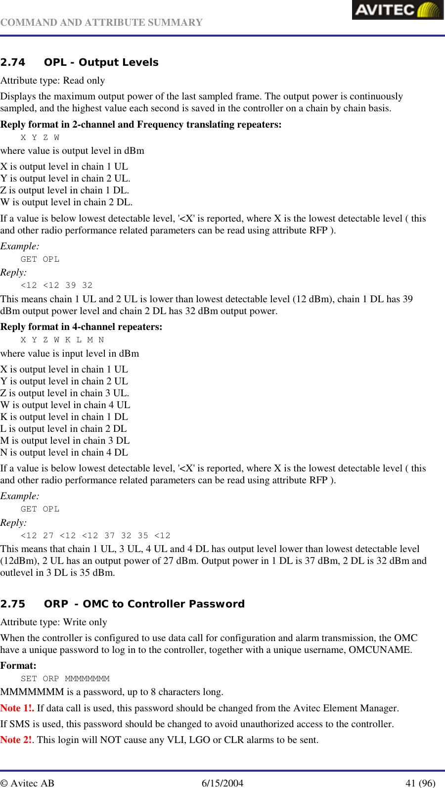   COMMAND AND ATTRIBUTE SUMMARY  © Avitec AB  6/15/2004  41 (96)  2.74 OPL - Output Levels   Attribute type: Read only Displays the maximum output power of the last sampled frame. The output power is continuously sampled, and the highest value each second is saved in the controller on a chain by chain basis. Reply format in 2-channel and Frequency translating repeaters: X Y Z W where value is output level in dBm X is output level in chain 1 UL Y is output level in chain 2 UL. Z is output level in chain 1 DL.  W is output level in chain 2 DL.  If a value is below lowest detectable level, &apos;&lt;X&apos; is reported, where X is the lowest detectable level ( this and other radio performance related parameters can be read using attribute RFP ). Example: GET OPL Reply: &lt;12 &lt;12 39 32 This means chain 1 UL and 2 UL is lower than lowest detectable level (12 dBm), chain 1 DL has 39 dBm output power level and chain 2 DL has 32 dBm output power. Reply format in 4-channel repeaters: X Y Z W K L M N where value is input level in dBm X is output level in chain 1 UL Y is output level in chain 2 UL Z is output level in chain 3 UL. W is output level in chain 4 UL K is output level in chain 1 DL L is output level in chain 2 DL M is output level in chain 3 DL N is output level in chain 4 DL If a value is below lowest detectable level, &apos;&lt;X&apos; is reported, where X is the lowest detectable level ( this and other radio performance related parameters can be read using attribute RFP ). Example: GET OPL Reply: &lt;12 27 &lt;12 &lt;12 37 32 35 &lt;12 This means that chain 1 UL, 3 UL, 4 UL and 4 DL has output level lower than lowest detectable level (12dBm), 2 UL has an output power of 27 dBm. Output power in 1 DL is 37 dBm, 2 DL is 32 dBm and outlevel in 3 DL is 35 dBm.   2.75 ORP  - OMC to Controller Password Attribute type: Write only When the controller is configured to use data call for configuration and alarm transmission, the OMC have a unique password to log in to the controller, together with a unique username, OMCUNAME. Format: SET ORP MMMMMMMM MMMMMMM is a password, up to 8 characters long.  Note 1!. If data call is used, this password should be changed from the Avitec Element Manager. If SMS is used, this password should be changed to avoid unauthorized access to the controller. Note 2!. This login will NOT cause any VLI, LGO or CLR alarms to be sent. 