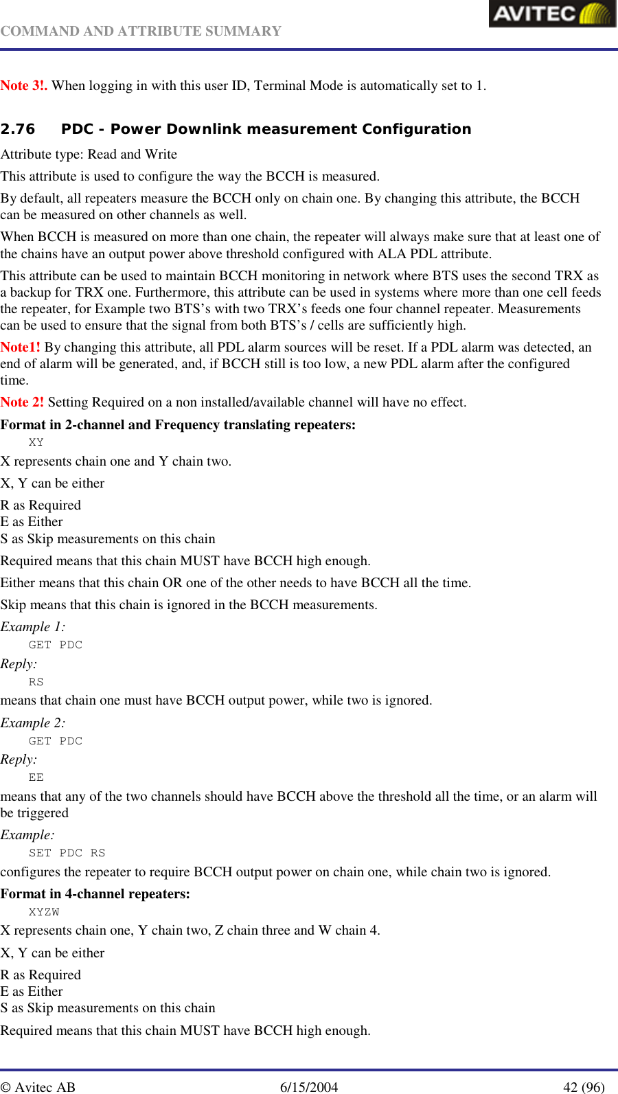   COMMAND AND ATTRIBUTE SUMMARY  © Avitec AB  6/15/2004  42 (96)  Note 3!. When logging in with this user ID, Terminal Mode is automatically set to 1.   2.76 PDC - Power Downlink measurement Configuration   Attribute type: Read and Write This attribute is used to configure the way the BCCH is measured.  By default, all repeaters measure the BCCH only on chain one. By changing this attribute, the BCCH can be measured on other channels as well. When BCCH is measured on more than one chain, the repeater will always make sure that at least one of the chains have an output power above threshold configured with ALA PDL attribute. This attribute can be used to maintain BCCH monitoring in network where BTS uses the second TRX as a backup for TRX one. Furthermore, this attribute can be used in systems where more than one cell feeds the repeater, for Example two BTS’s with two TRX’s feeds one four channel repeater. Measurements can be used to ensure that the signal from both BTS’s / cells are sufficiently high. Note1! By changing this attribute, all PDL alarm sources will be reset. If a PDL alarm was detected, an end of alarm will be generated, and, if BCCH still is too low, a new PDL alarm after the configured time. Note 2! Setting Required on a non installed/available channel will have no effect. Format in 2-channel and Frequency translating repeaters: XY X represents chain one and Y chain two. X, Y can be either  R as Required  E as Either S as Skip measurements on this chain Required means that this chain MUST have BCCH high enough. Either means that this chain OR one of the other needs to have BCCH all the time. Skip means that this chain is ignored in the BCCH measurements. Example 1: GET PDC Reply: RS means that chain one must have BCCH output power, while two is ignored. Example 2: GET PDC Reply: EE means that any of the two channels should have BCCH above the threshold all the time, or an alarm will be triggered Example: SET PDC RS configures the repeater to require BCCH output power on chain one, while chain two is ignored. Format in 4-channel repeaters: XYZW X represents chain one, Y chain two, Z chain three and W chain 4. X, Y can be either  R as Required  E as Either S as Skip measurements on this chain Required means that this chain MUST have BCCH high enough. 