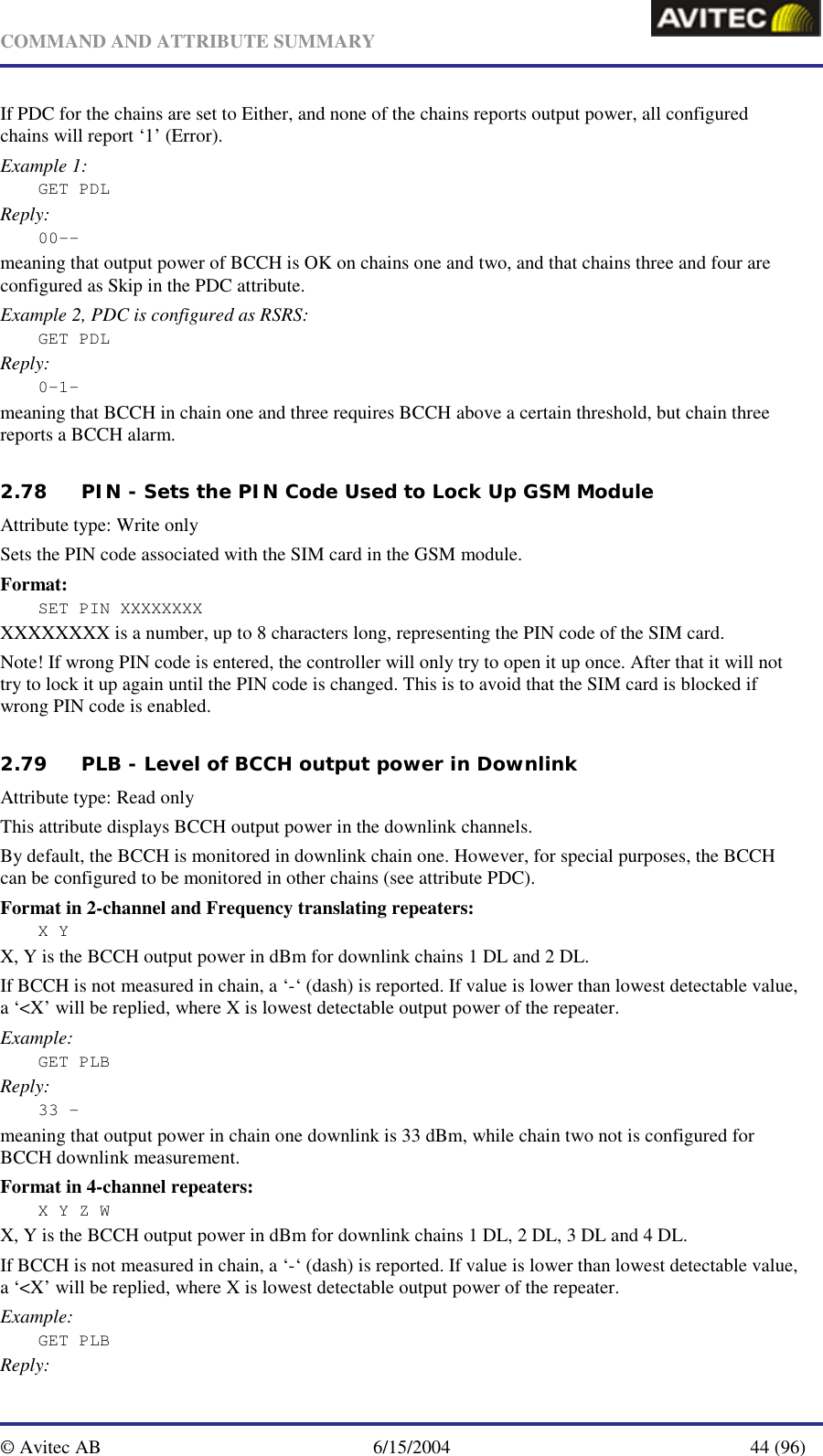   COMMAND AND ATTRIBUTE SUMMARY  © Avitec AB  6/15/2004  44 (96)  If PDC for the chains are set to Either, and none of the chains reports output power, all configured chains will report ‘1’ (Error). Example 1: GET PDL Reply: 00-- meaning that output power of BCCH is OK on chains one and two, and that chains three and four are configured as Skip in the PDC attribute. Example 2, PDC is configured as RSRS: GET PDL Reply: 0-1- meaning that BCCH in chain one and three requires BCCH above a certain threshold, but chain three reports a BCCH alarm.   2.78 PIN - Sets the PIN Code Used to Lock Up GSM Module   Attribute type: Write only Sets the PIN code associated with the SIM card in the GSM module.  Format: SET PIN XXXXXXXX XXXXXXXX is a number, up to 8 characters long, representing the PIN code of the SIM card. Note! If wrong PIN code is entered, the controller will only try to open it up once. After that it will not try to lock it up again until the PIN code is changed. This is to avoid that the SIM card is blocked if wrong PIN code is enabled.   2.79 PLB - Level of BCCH output power in Downlink   Attribute type: Read only This attribute displays BCCH output power in the downlink channels. By default, the BCCH is monitored in downlink chain one. However, for special purposes, the BCCH can be configured to be monitored in other chains (see attribute PDC). Format in 2-channel and Frequency translating repeaters: X Y X, Y is the BCCH output power in dBm for downlink chains 1 DL and 2 DL. If BCCH is not measured in chain, a ‘-‘ (dash) is reported. If value is lower than lowest detectable value, a ‘&lt;X’ will be replied, where X is lowest detectable output power of the repeater.  Example: GET PLB Reply: 33 – meaning that output power in chain one downlink is 33 dBm, while chain two not is configured for BCCH downlink measurement. Format in 4-channel repeaters: X Y Z W X, Y is the BCCH output power in dBm for downlink chains 1 DL, 2 DL, 3 DL and 4 DL. If BCCH is not measured in chain, a ‘-‘ (dash) is reported. If value is lower than lowest detectable value, a ‘&lt;X’ will be replied, where X is lowest detectable output power of the repeater. Example: GET PLB Reply: 