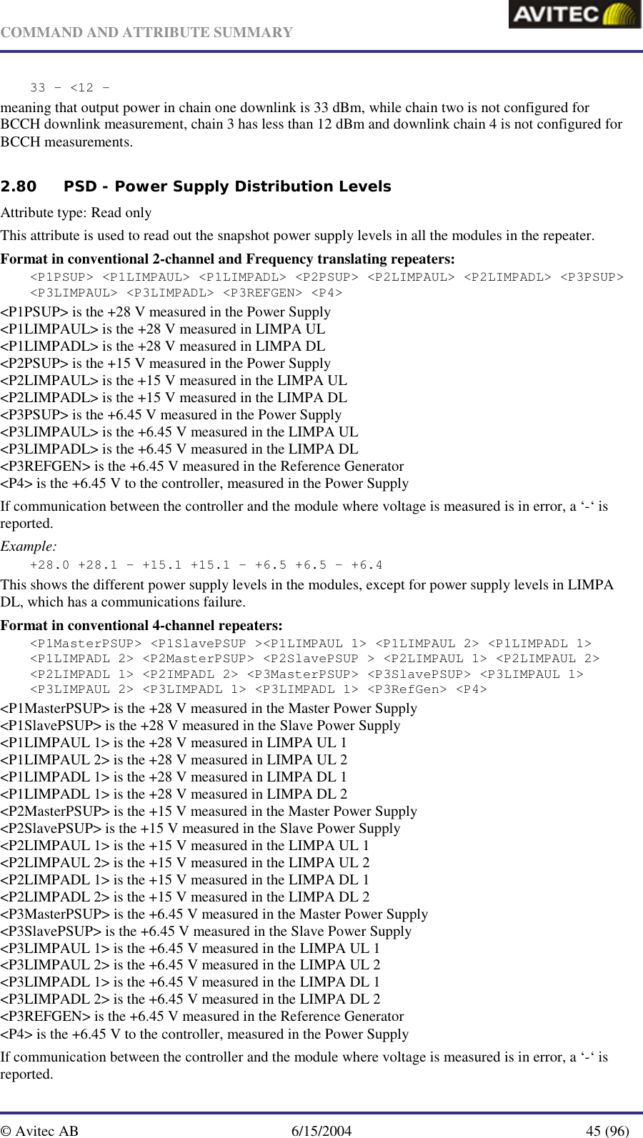   COMMAND AND ATTRIBUTE SUMMARY  © Avitec AB  6/15/2004  45 (96)  33 – &lt;12 - meaning that output power in chain one downlink is 33 dBm, while chain two is not configured for BCCH downlink measurement, chain 3 has less than 12 dBm and downlink chain 4 is not configured for BCCH measurements.   2.80 PSD - Power Supply Distribution Levels   Attribute type: Read only This attribute is used to read out the snapshot power supply levels in all the modules in the repeater.  Format in conventional 2-channel and Frequency translating repeaters: &lt;P1PSUP&gt; &lt;P1LIMPAUL&gt; &lt;P1LIMPADL&gt; &lt;P2PSUP&gt; &lt;P2LIMPAUL&gt; &lt;P2LIMPADL&gt; &lt;P3PSUP&gt; &lt;P3LIMPAUL&gt; &lt;P3LIMPADL&gt; &lt;P3REFGEN&gt; &lt;P4&gt; &lt;P1PSUP&gt; is the +28 V measured in the Power Supply &lt;P1LIMPAUL&gt; is the +28 V measured in LIMPA UL &lt;P1LIMPADL&gt; is the +28 V measured in LIMPA DL &lt;P2PSUP&gt; is the +15 V measured in the Power Supply &lt;P2LIMPAUL&gt; is the +15 V measured in the LIMPA UL &lt;P2LIMPADL&gt; is the +15 V measured in the LIMPA DL  &lt;P3PSUP&gt; is the +6.45 V measured in the Power Supply &lt;P3LIMPAUL&gt; is the +6.45 V measured in the LIMPA UL &lt;P3LIMPADL&gt; is the +6.45 V measured in the LIMPA DL &lt;P3REFGEN&gt; is the +6.45 V measured in the Reference Generator &lt;P4&gt; is the +6.45 V to the controller, measured in the Power Supply  If communication between the controller and the module where voltage is measured is in error, a ‘-‘ is reported. Example: +28.0 +28.1 - +15.1 +15.1 - +6.5 +6.5 - +6.4 This shows the different power supply levels in the modules, except for power supply levels in LIMPA DL, which has a communications failure. Format in conventional 4-channel repeaters: &lt;P1MasterPSUP&gt; &lt;P1SlavePSUP &gt;&lt;P1LIMPAUL 1&gt; &lt;P1LIMPAUL 2&gt; &lt;P1LIMPADL 1&gt; &lt;P1LIMPADL 2&gt; &lt;P2MasterPSUP&gt; &lt;P2SlavePSUP &gt; &lt;P2LIMPAUL 1&gt; &lt;P2LIMPAUL 2&gt; &lt;P2LIMPADL 1&gt; &lt;P2IMPADL 2&gt; &lt;P3MasterPSUP&gt; &lt;P3SlavePSUP&gt; &lt;P3LIMPAUL 1&gt; &lt;P3LIMPAUL 2&gt; &lt;P3LIMPADL 1&gt; &lt;P3LIMPADL 1&gt; &lt;P3RefGen&gt; &lt;P4&gt; &lt;P1MasterPSUP&gt; is the +28 V measured in the Master Power Supply &lt;P1SlavePSUP&gt; is the +28 V measured in the Slave Power Supply &lt;P1LIMPAUL 1&gt; is the +28 V measured in LIMPA UL 1 &lt;P1LIMPAUL 2&gt; is the +28 V measured in LIMPA UL 2 &lt;P1LIMPADL 1&gt; is the +28 V measured in LIMPA DL 1 &lt;P1LIMPADL 1&gt; is the +28 V measured in LIMPA DL 2 &lt;P2MasterPSUP&gt; is the +15 V measured in the Master Power Supply &lt;P2SlavePSUP&gt; is the +15 V measured in the Slave Power Supply &lt;P2LIMPAUL 1&gt; is the +15 V measured in the LIMPA UL 1 &lt;P2LIMPAUL 2&gt; is the +15 V measured in the LIMPA UL 2 &lt;P2LIMPADL 1&gt; is the +15 V measured in the LIMPA DL 1 &lt;P2LIMPADL 2&gt; is the +15 V measured in the LIMPA DL 2 &lt;P3MasterPSUP&gt; is the +6.45 V measured in the Master Power Supply &lt;P3SlavePSUP&gt; is the +6.45 V measured in the Slave Power Supply &lt;P3LIMPAUL 1&gt; is the +6.45 V measured in the LIMPA UL 1 &lt;P3LIMPAUL 2&gt; is the +6.45 V measured in the LIMPA UL 2 &lt;P3LIMPADL 1&gt; is the +6.45 V measured in the LIMPA DL 1 &lt;P3LIMPADL 2&gt; is the +6.45 V measured in the LIMPA DL 2 &lt;P3REFGEN&gt; is the +6.45 V measured in the Reference Generator &lt;P4&gt; is the +6.45 V to the controller, measured in the Power Supply  If communication between the controller and the module where voltage is measured is in error, a ‘-‘ is reported. 