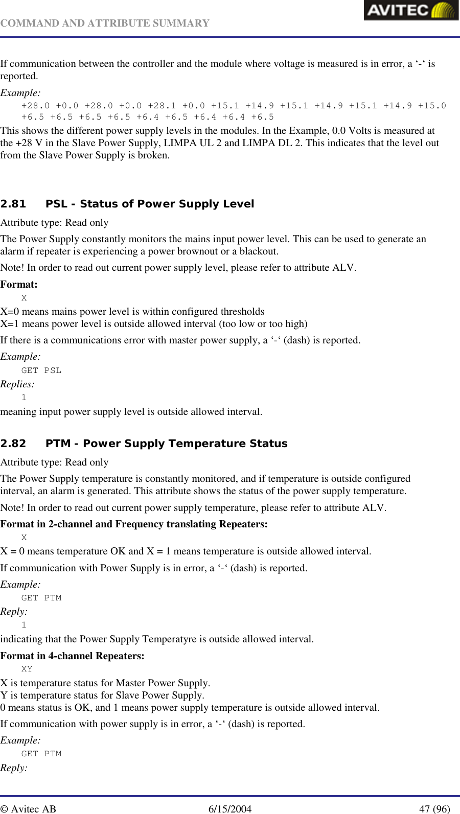   COMMAND AND ATTRIBUTE SUMMARY  © Avitec AB  6/15/2004  47 (96)  If communication between the controller and the module where voltage is measured is in error, a ‘-‘ is reported. Example: +28.0 +0.0 +28.0 +0.0 +28.1 +0.0 +15.1 +14.9 +15.1 +14.9 +15.1 +14.9 +15.0 +6.5 +6.5 +6.5 +6.5 +6.4 +6.5 +6.4 +6.4 +6.5 This shows the different power supply levels in the modules. In the Example, 0.0 Volts is measured at the +28 V in the Slave Power Supply, LIMPA UL 2 and LIMPA DL 2. This indicates that the level out from the Slave Power Supply is broken.     2.81 PSL - Status of Power Supply Level   Attribute type: Read only The Power Supply constantly monitors the mains input power level. This can be used to generate an alarm if repeater is experiencing a power brownout or a blackout. Note! In order to read out current power supply level, please refer to attribute ALV. Format: X X=0 means mains power level is within configured thresholds X=1 means power level is outside allowed interval (too low or too high) If there is a communications error with master power supply, a ‘-‘ (dash) is reported. Example: GET PSL Replies: 1 meaning input power supply level is outside allowed interval.    2.82 PTM - Power Supply Temperature Status   Attribute type: Read only The Power Supply temperature is constantly monitored, and if temperature is outside configured interval, an alarm is generated. This attribute shows the status of the power supply temperature. Note! In order to read out current power supply temperature, please refer to attribute ALV. Format in 2-channel and Frequency translating Repeaters: X X = 0 means temperature OK and X = 1 means temperature is outside allowed interval. If communication with Power Supply is in error, a ‘-‘ (dash) is reported. Example: GET PTM Reply: 1 indicating that the Power Supply Temperatyre is outside allowed interval.  Format in 4-channel Repeaters: XY X is temperature status for Master Power Supply. Y is temperature status for Slave Power Supply. 0 means status is OK, and 1 means power supply temperature is outside allowed interval. If communication with power supply is in error, a ‘-‘ (dash) is reported. Example: GET PTM Reply: 