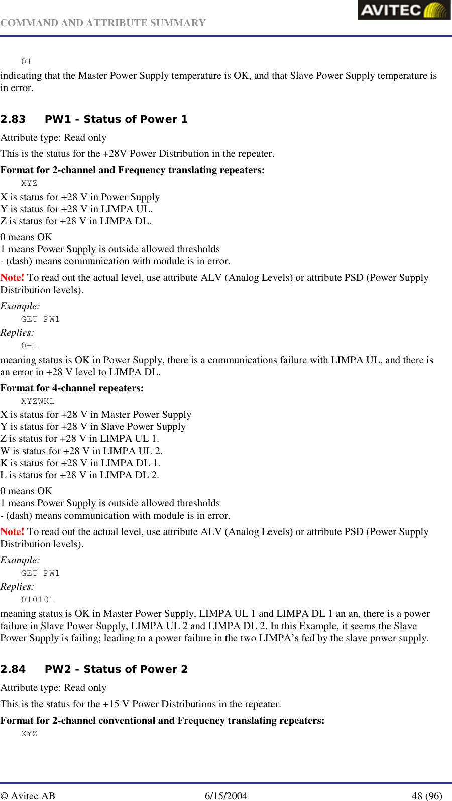   COMMAND AND ATTRIBUTE SUMMARY  © Avitec AB  6/15/2004  48 (96)  01 indicating that the Master Power Supply temperature is OK, and that Slave Power Supply temperature is in error.   2.83 PW1 - Status of Power 1 Attribute type: Read only This is the status for the +28V Power Distribution in the repeater. Format for 2-channel and Frequency translating repeaters: XYZ X is status for +28 V in Power Supply Y is status for +28 V in LIMPA UL. Z is status for +28 V in LIMPA DL. 0 means OK 1 means Power Supply is outside allowed thresholds - (dash) means communication with module is in error. Note! To read out the actual level, use attribute ALV (Analog Levels) or attribute PSD (Power Supply Distribution levels). Example: GET PW1 Replies: 0-1 meaning status is OK in Power Supply, there is a communications failure with LIMPA UL, and there is an error in +28 V level to LIMPA DL.  Format for 4-channel repeaters: XYZWKL X is status for +28 V in Master Power Supply Y is status for +28 V in Slave Power Supply Z is status for +28 V in LIMPA UL 1. W is status for +28 V in LIMPA UL 2. K is status for +28 V in LIMPA DL 1. L is status for +28 V in LIMPA DL 2. 0 means OK 1 means Power Supply is outside allowed thresholds - (dash) means communication with module is in error. Note! To read out the actual level, use attribute ALV (Analog Levels) or attribute PSD (Power Supply Distribution levels). Example: GET PW1 Replies: 010101 meaning status is OK in Master Power Supply, LIMPA UL 1 and LIMPA DL 1 an an, there is a power failure in Slave Power Supply, LIMPA UL 2 and LIMPA DL 2. In this Example, it seems the Slave Power Supply is failing; leading to a power failure in the two LIMPA’s fed by the slave power supply.   2.84 PW2 - Status of Power 2 Attribute type: Read only This is the status for the +15 V Power Distributions in the repeater. Format for 2-channel conventional and Frequency translating repeaters: XYZ 