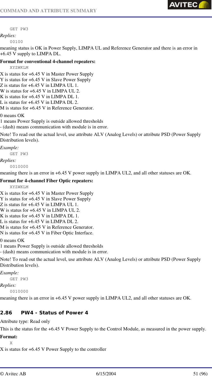   COMMAND AND ATTRIBUTE SUMMARY  © Avitec AB  6/15/2004  51 (96)  GET PW3 Replies: 00100 meaning status is OK in Power Supply, LIMPA UL and Reference Generator and there is an error in +6.45 V supply to LIMPA DL.  Format for conventional 4-channel repeaters: XYZWKLM X is status for +6.45 V in Master Power Supply Y is status for +6.45 V in Slave Power Supply Z is status for +6.45 V in LIMPA UL 1. W is status for +6.45 V in LIMPA UL 2. K is status for +6.45 V in LIMPA DL 1. L is status for +6.45 V in LIMPA DL 2. M is status for +6.45 V in Reference Generator. 0 means OK 1 means Power Supply is outside allowed thresholds - (dash) means communication with module is in error. Note! To read out the actual level, use attribute ALV (Analog Levels) or attribute PSD (Power Supply Distribution levels). Example: GET PW3 Replies: 0010000 meaning there is an error in +6.45 V power supply in LIMPA UL2, and all other statuses are OK.   Format for 4-channel Fiber Optic repeaters: XYZWKLM X is status for +6.45 V in Master Power Supply Y is status for +6.45 V in Slave Power Supply Z is status for +6.45 V in LIMPA UL 1. W is status for +6.45 V in LIMPA UL 2. K is status for +6.45 V in LIMPA DL 1. L is status for +6.45 V in LIMPA DL 2. M is status for +6.45 V in Reference Generator. N is status for +6.45 V in Fiber Optic Interface. 0 means OK 1 means Power Supply is outside allowed thresholds - (dash) means communication with module is in error. Note! To read out the actual level, use attribute ALV (Analog Levels) or attribute PSD (Power Supply Distribution levels). Example: GET PW3 Replies: 0010000 meaning there is an error in +6.45 V power supply in LIMPA UL2, and all other statuses are OK.   2.86 PW4 - Status of Power 4 Attribute type: Read only This is the status for the +6.45 V Power Supply to the Control Module, as measured in the power supply. Format: X X is status for +6.45 V Power Supply to the controller 