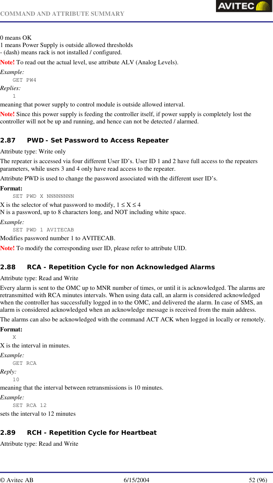   COMMAND AND ATTRIBUTE SUMMARY  © Avitec AB  6/15/2004  52 (96)  0 means OK 1 means Power Supply is outside allowed thresholds - (dash) means rack is not installed / configured. Note! To read out the actual level, use attribute ALV (Analog Levels). Example: GET PW4 Replies: 1 meaning that power supply to control module is outside allowed interval. Note! Since this power supply is feeding the controller itself, if power supply is completely lost the controller will not be up and running, and hence can not be detected / alarmed.    2.87 PWD - Set Password to Access Repeater   Attribute type: Write only The repeater is accessed via four different User ID’s. User ID 1 and 2 have full access to the repeaters parameters, while users 3 and 4 only have read access to the repeater. Attribute PWD is used to change the password associated with the different user ID’s. Format: SET PWD X NNNNNNNN X is the selector of what password to modify, 1 ≤ X ≤ 4 N is a password, up to 8 characters long, and NOT including white space. Example: SET PWD 1 AVITECAB Modifies password number 1 to AVITECAB. Note! To modify the corresponding user ID, please refer to attribute UID.   2.88 RCA - Repetition Cycle for non Acknowledged Alarms   Attribute type: Read and Write Every alarm is sent to the OMC up to MNR number of times, or until it is acknowledged. The alarms are retransmitted with RCA minutes intervals. When using data call, an alarm is considered acknowledged when the controller has successfully logged in to the OMC, and delivered the alarm. In case of SMS, an alarm is considered acknowledged when an acknowledge message is received from the main address. The alarms can also be acknowledged with the command ACT ACK when logged in locally or remotely. Format: X X is the interval in minutes. Example: GET RCA Reply: 10 meaning that the interval between retransmissions is 10 minutes. Example: SET RCA 12  sets the interval to 12 minutes   2.89 RCH - Repetition Cycle for Heartbeat  Attribute type: Read and Write 