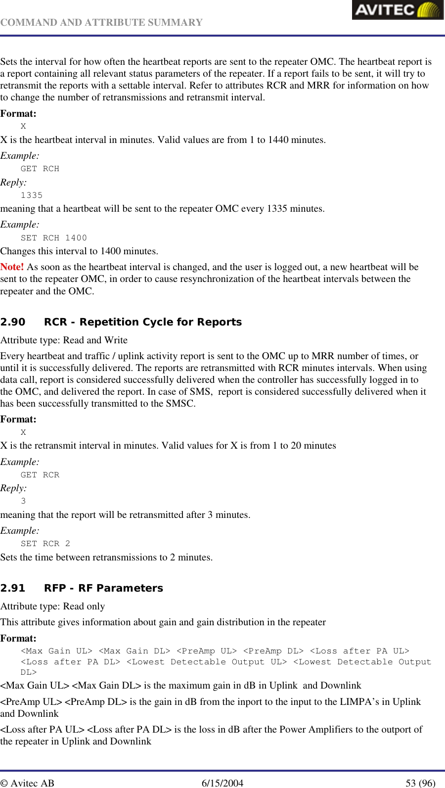   COMMAND AND ATTRIBUTE SUMMARY  © Avitec AB  6/15/2004  53 (96)  Sets the interval for how often the heartbeat reports are sent to the repeater OMC. The heartbeat report is a report containing all relevant status parameters of the repeater. If a report fails to be sent, it will try to retransmit the reports with a settable interval. Refer to attributes RCR and MRR for information on how to change the number of retransmissions and retransmit interval. Format: X X is the heartbeat interval in minutes. Valid values are from 1 to 1440 minutes. Example: GET RCH Reply: 1335 meaning that a heartbeat will be sent to the repeater OMC every 1335 minutes. Example: SET RCH 1400 Changes this interval to 1400 minutes. Note! As soon as the heartbeat interval is changed, and the user is logged out, a new heartbeat will be sent to the repeater OMC, in order to cause resynchronization of the heartbeat intervals between the repeater and the OMC.   2.90 RCR - Repetition Cycle for Reports   Attribute type: Read and Write Every heartbeat and traffic / uplink activity report is sent to the OMC up to MRR number of times, or until it is successfully delivered. The reports are retransmitted with RCR minutes intervals. When using data call, report is considered successfully delivered when the controller has successfully logged in to the OMC, and delivered the report. In case of SMS,  report is considered successfully delivered when it has been successfully transmitted to the SMSC. Format: X X is the retransmit interval in minutes. Valid values for X is from 1 to 20 minutes Example: GET RCR Reply: 3 meaning that the report will be retransmitted after 3 minutes. Example: SET RCR 2 Sets the time between retransmissions to 2 minutes.   2.91 RFP - RF Parameters   Attribute type: Read only This attribute gives information about gain and gain distribution in the repeater Format: &lt;Max Gain UL&gt; &lt;Max Gain DL&gt; &lt;PreAmp UL&gt; &lt;PreAmp DL&gt; &lt;Loss after PA UL&gt; &lt;Loss after PA DL&gt; &lt;Lowest Detectable Output UL&gt; &lt;Lowest Detectable Output DL&gt; &lt;Max Gain UL&gt; &lt;Max Gain DL&gt; is the maximum gain in dB in Uplink  and Downlink &lt;PreAmp UL&gt; &lt;PreAmp DL&gt; is the gain in dB from the inport to the input to the LIMPA’s in Uplink and Downlink &lt;Loss after PA UL&gt; &lt;Loss after PA DL&gt; is the loss in dB after the Power Amplifiers to the outport of the repeater in Uplink and Downlink 