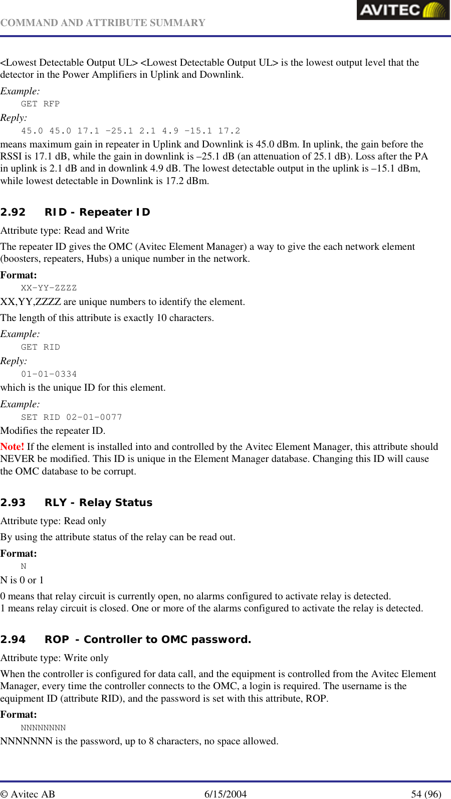   COMMAND AND ATTRIBUTE SUMMARY  © Avitec AB  6/15/2004  54 (96)  &lt;Lowest Detectable Output UL&gt; &lt;Lowest Detectable Output UL&gt; is the lowest output level that the detector in the Power Amplifiers in Uplink and Downlink. Example: GET RFP Reply: 45.0 45.0 17.1 –25.1 2.1 4.9 –15.1 17.2 means maximum gain in repeater in Uplink and Downlink is 45.0 dBm. In uplink, the gain before the RSSI is 17.1 dB, while the gain in downlink is –25.1 dB (an attenuation of 25.1 dB). Loss after the PA in uplink is 2.1 dB and in downlink 4.9 dB. The lowest detectable output in the uplink is –15.1 dBm, while lowest detectable in Downlink is 17.2 dBm.   2.92 RID - Repeater ID Attribute type: Read and Write The repeater ID gives the OMC (Avitec Element Manager) a way to give the each network element (boosters, repeaters, Hubs) a unique number in the network. Format: XX-YY-ZZZZ XX,YY,ZZZZ are unique numbers to identify the element. The length of this attribute is exactly 10 characters. Example: GET RID Reply: 01-01-0334 which is the unique ID for this element. Example: SET RID 02-01-0077 Modifies the repeater ID. Note! If the element is installed into and controlled by the Avitec Element Manager, this attribute should NEVER be modified. This ID is unique in the Element Manager database. Changing this ID will cause the OMC database to be corrupt.   2.93 RLY - Relay Status   Attribute type: Read only By using the attribute status of the relay can be read out. Format: N N is 0 or 1 0 means that relay circuit is currently open, no alarms configured to activate relay is detected. 1 means relay circuit is closed. One or more of the alarms configured to activate the relay is detected. 2.94 ROP  - Controller to OMC password.   Attribute type: Write only When the controller is configured for data call, and the equipment is controlled from the Avitec Element Manager, every time the controller connects to the OMC, a login is required. The username is the equipment ID (attribute RID), and the password is set with this attribute, ROP. Format: NNNNNNNN NNNNNNN is the password, up to 8 characters, no space allowed. 
