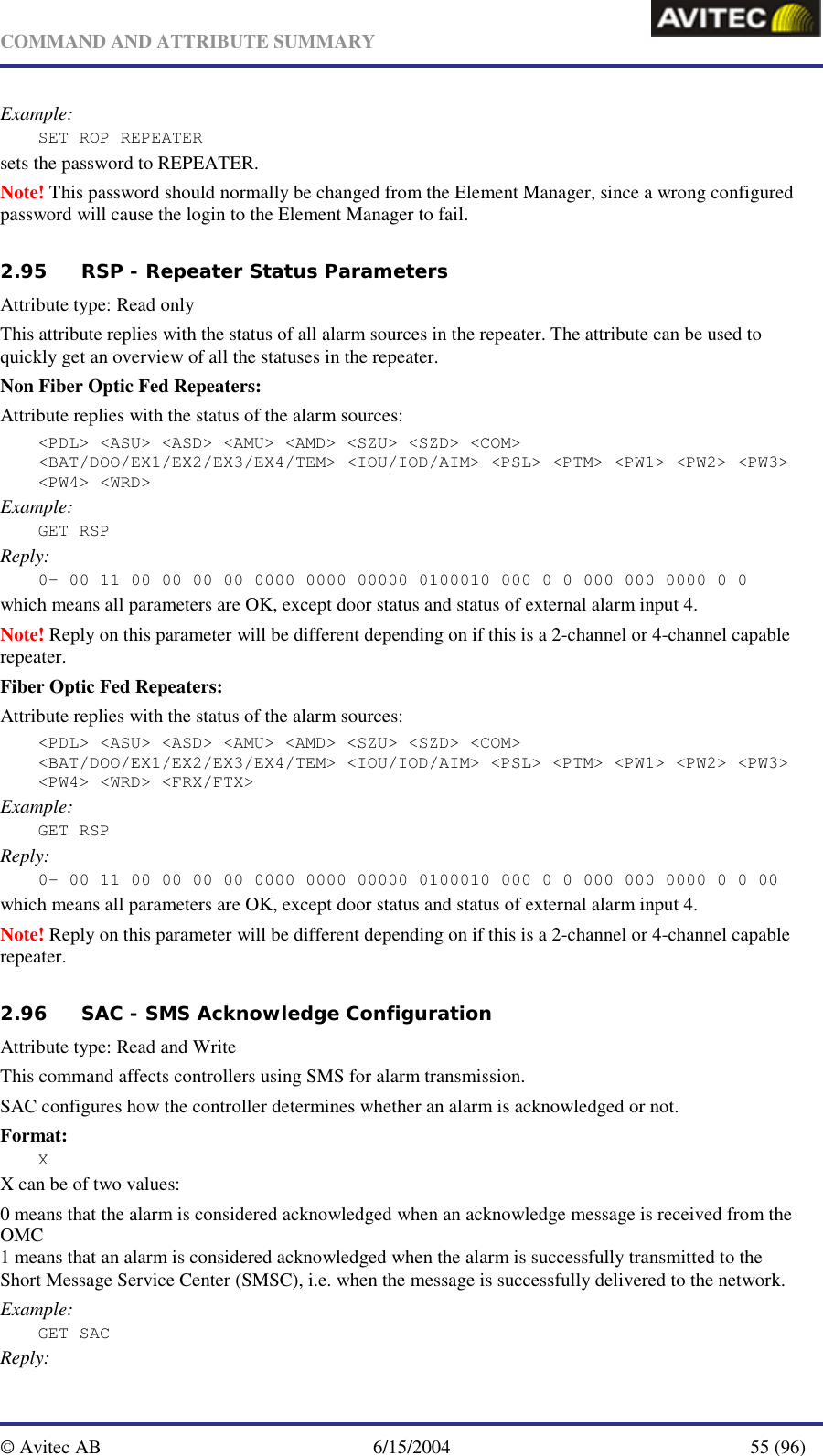   COMMAND AND ATTRIBUTE SUMMARY  © Avitec AB  6/15/2004  55 (96)  Example: SET ROP REPEATER sets the password to REPEATER. Note! This password should normally be changed from the Element Manager, since a wrong configured password will cause the login to the Element Manager to fail.   2.95 RSP - Repeater Status Parameters   Attribute type: Read only This attribute replies with the status of all alarm sources in the repeater. The attribute can be used to quickly get an overview of all the statuses in the repeater. Non Fiber Optic Fed Repeaters: Attribute replies with the status of the alarm sources:  &lt;PDL&gt; &lt;ASU&gt; &lt;ASD&gt; &lt;AMU&gt; &lt;AMD&gt; &lt;SZU&gt; &lt;SZD&gt; &lt;COM&gt; &lt;BAT/DOO/EX1/EX2/EX3/EX4/TEM&gt; &lt;IOU/IOD/AIM&gt; &lt;PSL&gt; &lt;PTM&gt; &lt;PW1&gt; &lt;PW2&gt; &lt;PW3&gt; &lt;PW4&gt; &lt;WRD&gt; Example: GET RSP Reply: 0- 00 11 00 00 00 00 0000 0000 00000 0100010 000 0 0 000 000 0000 0 0 which means all parameters are OK, except door status and status of external alarm input 4. Note! Reply on this parameter will be different depending on if this is a 2-channel or 4-channel capable repeater. Fiber Optic Fed Repeaters: Attribute replies with the status of the alarm sources:  &lt;PDL&gt; &lt;ASU&gt; &lt;ASD&gt; &lt;AMU&gt; &lt;AMD&gt; &lt;SZU&gt; &lt;SZD&gt; &lt;COM&gt; &lt;BAT/DOO/EX1/EX2/EX3/EX4/TEM&gt; &lt;IOU/IOD/AIM&gt; &lt;PSL&gt; &lt;PTM&gt; &lt;PW1&gt; &lt;PW2&gt; &lt;PW3&gt; &lt;PW4&gt; &lt;WRD&gt; &lt;FRX/FTX&gt; Example: GET RSP Reply: 0- 00 11 00 00 00 00 0000 0000 00000 0100010 000 0 0 000 000 0000 0 0 00 which means all parameters are OK, except door status and status of external alarm input 4. Note! Reply on this parameter will be different depending on if this is a 2-channel or 4-channel capable repeater. 2.96 SAC - SMS Acknowledge Configuration   Attribute type: Read and Write This command affects controllers using SMS for alarm transmission. SAC configures how the controller determines whether an alarm is acknowledged or not. Format: X X can be of two values: 0 means that the alarm is considered acknowledged when an acknowledge message is received from the OMC 1 means that an alarm is considered acknowledged when the alarm is successfully transmitted to the Short Message Service Center (SMSC), i.e. when the message is successfully delivered to the network. Example: GET SAC   Reply: 