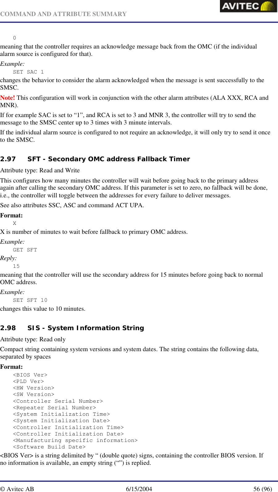   COMMAND AND ATTRIBUTE SUMMARY  © Avitec AB  6/15/2004  56 (96)  0 meaning that the controller requires an acknowledge message back from the OMC (if the individual alarm source is configured for that). Example: SET SAC 1 changes the behavior to consider the alarm acknowledged when the message is sent successfully to the SMSC. Note! This configuration will work in conjunction with the other alarm attributes (ALA XXX, RCA and MNR). If for example SAC is set to “1”, and RCA is set to 3 and MNR 3, the controller will try to send the message to the SMSC center up to 3 times with 3 minute intervals. If the individual alarm source is configured to not require an acknowledge, it will only try to send it once to the SMSC.   2.97 SFT - Secondary OMC address Fallback Timer   Attribute type: Read and Write This configures how many minutes the controller will wait before going back to the primary address again after calling the secondary OMC address. If this parameter is set to zero, no fallback will be done, i.e., the controller will toggle between the addresses for every failure to deliver messages. See also attributes SSC, ASC and command ACT UPA. Format: X X is number of minutes to wait before fallback to primary OMC address. Example: GET SFT Reply: 15 meaning that the controller will use the secondary address for 15 minutes before going back to normal OMC address. Example: SET SFT 10 changes this value to 10 minutes.   2.98 SIS - System Information String   Attribute type: Read only Compact string containing system versions and system dates. The string contains the following data, separated by spaces Format: &lt;BIOS Ver&gt; &lt;PLD Ver&gt; &lt;HW Version&gt; &lt;SW Version&gt; &lt;Controller Serial Number&gt; &lt;Repeater Serial Number&gt; &lt;System Initialization Time&gt; &lt;System Initialization Date&gt; &lt;Controller Initialization Time&gt; &lt;Controller Initialization Date&gt; &lt;Manufacturing specific information&gt; &lt;Software Build Date&gt;  &lt;BIOS Ver&gt; is a string delimited by “ (double quote) signs, containing the controller BIOS version. If no information is available, an empty string (“”) is replied. 