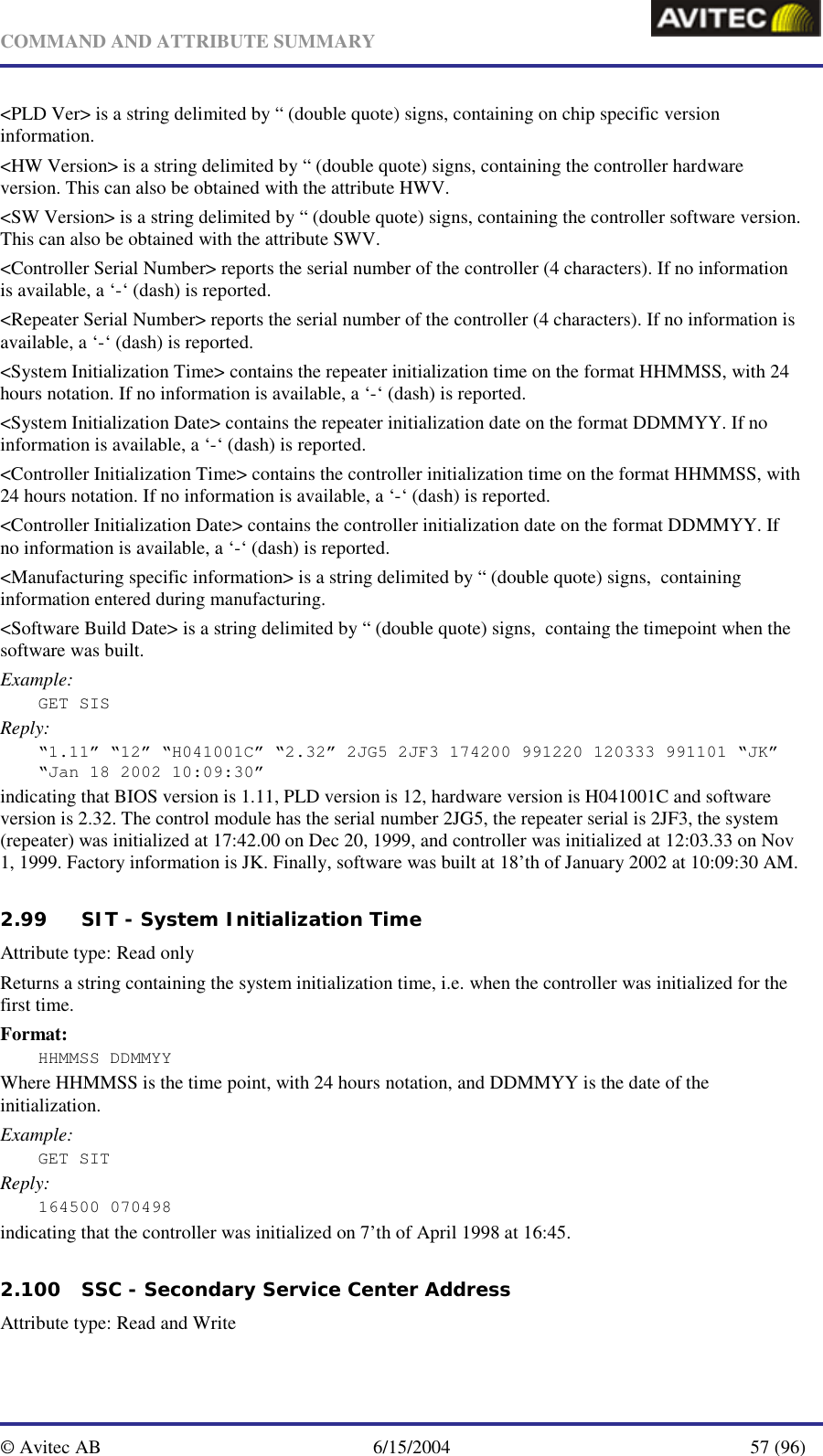   COMMAND AND ATTRIBUTE SUMMARY  © Avitec AB  6/15/2004  57 (96)  &lt;PLD Ver&gt; is a string delimited by “ (double quote) signs, containing on chip specific version information.  &lt;HW Version&gt; is a string delimited by “ (double quote) signs, containing the controller hardware version. This can also be obtained with the attribute HWV. &lt;SW Version&gt; is a string delimited by “ (double quote) signs, containing the controller software version. This can also be obtained with the attribute SWV. &lt;Controller Serial Number&gt; reports the serial number of the controller (4 characters). If no information is available, a ‘-‘ (dash) is reported.   &lt;Repeater Serial Number&gt; reports the serial number of the controller (4 characters). If no information is available, a ‘-‘ (dash) is reported.   &lt;System Initialization Time&gt; contains the repeater initialization time on the format HHMMSS, with 24 hours notation. If no information is available, a ‘-‘ (dash) is reported.   &lt;System Initialization Date&gt; contains the repeater initialization date on the format DDMMYY. If no information is available, a ‘-‘ (dash) is reported.   &lt;Controller Initialization Time&gt; contains the controller initialization time on the format HHMMSS, with 24 hours notation. If no information is available, a ‘-‘ (dash) is reported.   &lt;Controller Initialization Date&gt; contains the controller initialization date on the format DDMMYY. If no information is available, a ‘-‘ (dash) is reported.   &lt;Manufacturing specific information&gt; is a string delimited by “ (double quote) signs,  containing information entered during manufacturing. &lt;Software Build Date&gt; is a string delimited by “ (double quote) signs,  containg the timepoint when the software was built. Example: GET SIS Reply: “1.11” “12” “H041001C” “2.32” 2JG5 2JF3 174200 991220 120333 991101 “JK” “Jan 18 2002 10:09:30” indicating that BIOS version is 1.11, PLD version is 12, hardware version is H041001C and software version is 2.32. The control module has the serial number 2JG5, the repeater serial is 2JF3, the system (repeater) was initialized at 17:42.00 on Dec 20, 1999, and controller was initialized at 12:03.33 on Nov 1, 1999. Factory information is JK. Finally, software was built at 18’th of January 2002 at 10:09:30 AM.   2.99 SIT - System Initialization Time   Attribute type: Read only Returns a string containing the system initialization time, i.e. when the controller was initialized for the first time. Format: HHMMSS DDMMYY Where HHMMSS is the time point, with 24 hours notation, and DDMMYY is the date of the initialization. Example: GET SIT Reply: 164500 070498 indicating that the controller was initialized on 7’th of April 1998 at 16:45.   2.100 SSC - Secondary Service Center Address   Attribute type: Read and Write 