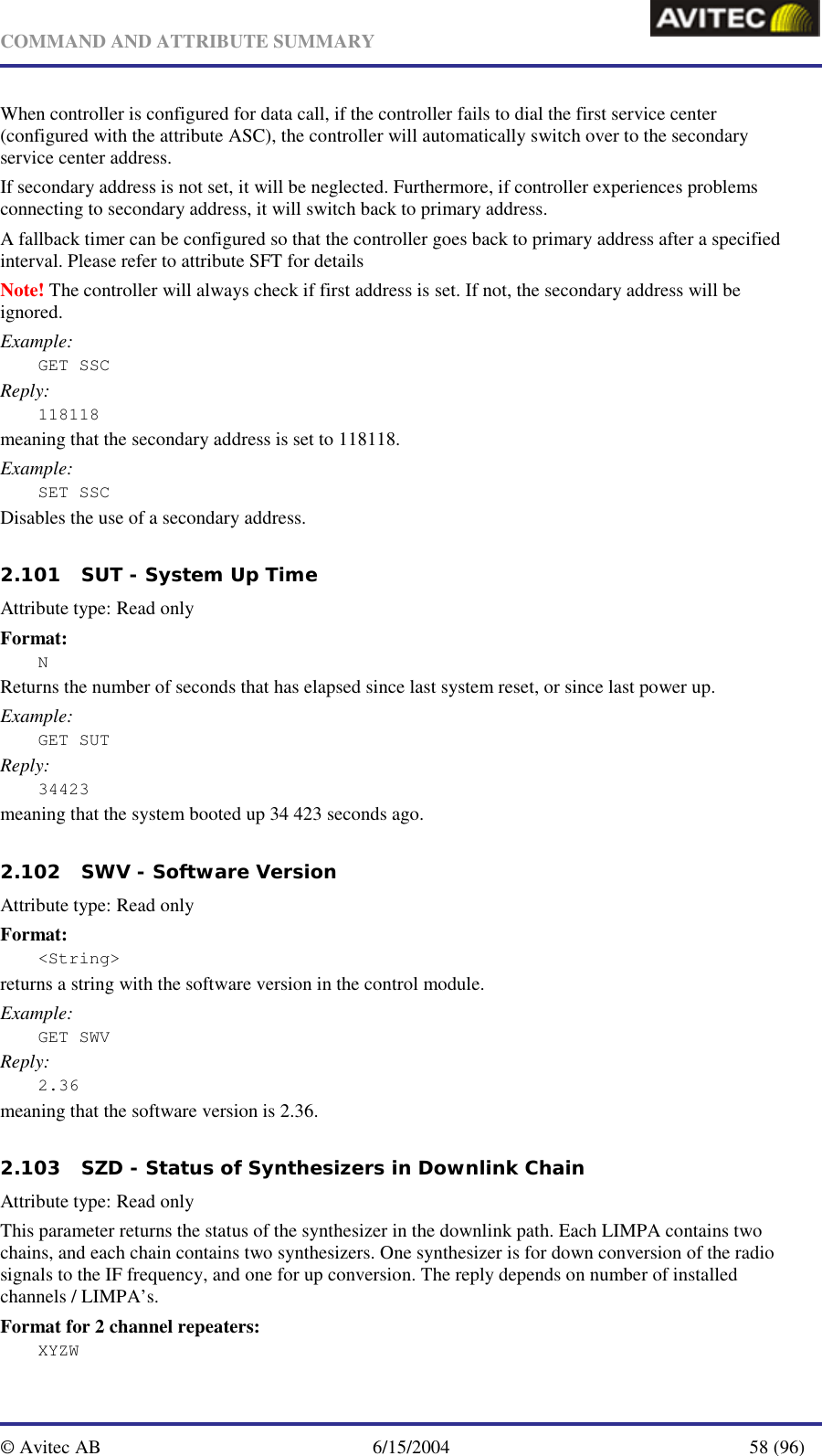   COMMAND AND ATTRIBUTE SUMMARY  © Avitec AB  6/15/2004  58 (96)  When controller is configured for data call, if the controller fails to dial the first service center (configured with the attribute ASC), the controller will automatically switch over to the secondary service center address. If secondary address is not set, it will be neglected. Furthermore, if controller experiences problems connecting to secondary address, it will switch back to primary address.  A fallback timer can be configured so that the controller goes back to primary address after a specified interval. Please refer to attribute SFT for details Note! The controller will always check if first address is set. If not, the secondary address will be ignored. Example: GET SSC  Reply: 118118 meaning that the secondary address is set to 118118. Example: SET SSC  Disables the use of a secondary address.   2.101 SUT - System Up Time   Attribute type: Read only Format: N Returns the number of seconds that has elapsed since last system reset, or since last power up. Example: GET SUT Reply: 34423 meaning that the system booted up 34 423 seconds ago.   2.102 SWV - Software Version  Attribute type: Read only Format: &lt;String&gt; returns a string with the software version in the control module. Example: GET SWV Reply: 2.36 meaning that the software version is 2.36.   2.103 SZD - Status of Synthesizers in Downlink Chain   Attribute type: Read only This parameter returns the status of the synthesizer in the downlink path. Each LIMPA contains two chains, and each chain contains two synthesizers. One synthesizer is for down conversion of the radio signals to the IF frequency, and one for up conversion. The reply depends on number of installed channels / LIMPA’s. Format for 2 channel repeaters: XYZW 