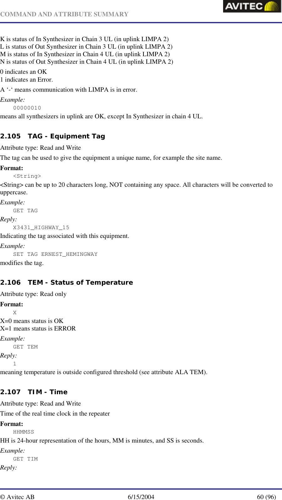   COMMAND AND ATTRIBUTE SUMMARY  © Avitec AB  6/15/2004  60 (96)  K is status of In Synthesizer in Chain 3 UL (in uplink LIMPA 2) L is status of Out Synthesizer in Chain 3 UL (in uplink LIMPA 2) M is status of In Synthesizer in Chain 4 UL (in uplink LIMPA 2) N is status of Out Synthesizer in Chain 4 UL (in uplink LIMPA 2) 0 indicates an OK 1 indicates an Error. A ‘-‘ means communication with LIMPA is in error. Example: 00000010 means all synthesizers in uplink are OK, except In Synthesizer in chain 4 UL.   2.105 TAG - Equipment Tag   Attribute type: Read and Write The tag can be used to give the equipment a unique name, for example the site name.  Format: &lt;String&gt; &lt;String&gt; can be up to 20 characters long, NOT containing any space. All characters will be converted to uppercase. Example: GET TAG Reply: X3431_HIGHWAY_15 Indicating the tag associated with this equipment. Example: SET TAG ERNEST_HEMINGWAY modifies the tag.   2.106 TEM - Status of Temperature   Attribute type: Read only Format: X X=0 means status is OK X=1 means status is ERROR Example: GET TEM Reply: 1 meaning temperature is outside configured threshold (see attribute ALA TEM).   2.107 TIM - Time   Attribute type: Read and Write Time of the real time clock in the repeater Format: HHMMSS HH is 24-hour representation of the hours, MM is minutes, and SS is seconds. Example: GET TIM Reply: 