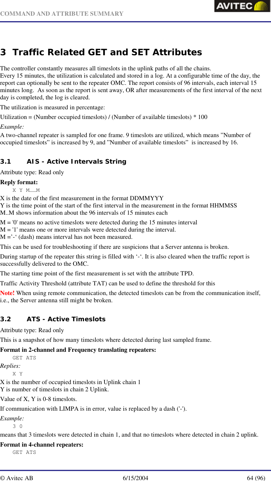   COMMAND AND ATTRIBUTE SUMMARY  © Avitec AB  6/15/2004  64 (96)  3 Traffic Related GET and SET Attributes The controller constantly measures all timeslots in the uplink paths of all the chains. Every 15 minutes, the utilization is calculated and stored in a log. At a configurable time of the day, the report can optionally be sent to the repeater OMC. The report consists of 96 intervals, each interval 15 minutes long.  As soon as the report is sent away, OR after measurements of the first interval of the next day is completed, the log is cleared. The utilization is measured in percentage:  Utilization = (Number occupied timeslots) / (Number of available timeslots) * 100 Example: A two-channel repeater is sampled for one frame. 9 timeslots are utilized, which means ”Number of occupied timeslots” is increased by 9, and ”Number of available timeslots”  is increased by 16.  3.1 AIS - Active Intervals String   Attribute type: Read only Reply format: X Y M……M X is the date of the first measurement in the format DDMMYYY Y is the time point of the start of the first interval in the measurement in the format HHMMSS M..M shows information about the 96 intervals of 15 minutes each M = &apos;0&apos; means no active timeslots were detected during the 15 minutes interval M = &apos;1&apos; means one or more intervals were detected during the interval. M =’-‘ (dash) means interval has not been measured. This can be used for troubleshooting if there are suspicions that a Server antenna is broken. During startup of the repeater this string is filled with ‘-‘. It is also cleared when the traffic report is successfully delivered to the OMC. The starting time point of the first measurement is set with the attribute TPD. Traffic Activity Threshold (attribute TAT) can be used to define the threshold for this   Note! When using remote communication, the detected timeslots can be from the communication itself, i.e., the Server antenna still might be broken.    3.2 ATS - Active Timeslots   Attribute type: Read only This is a snapshot of how many timeslots where detected during last sampled frame. Format in 2-channel and Frequency translating repeaters: GET ATS Replies: X Y X is the number of occupied timeslots in Uplink chain 1 Y is number of timeslots in chain 2 Uplink. Value of X, Y is 0-8 timeslots. If communication with LIMPA is in error, value is replaced by a dash (&apos;-&apos;). Example: 3 0 means that 3 timeslots were detected in chain 1, and that no timeslots where detected in chain 2 uplink. Format in 4-channel repeaters: GET ATS 