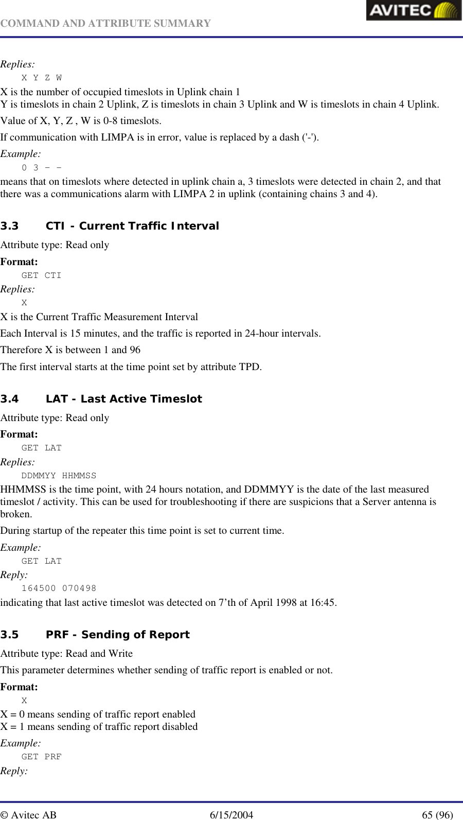   COMMAND AND ATTRIBUTE SUMMARY  © Avitec AB  6/15/2004  65 (96)  Replies: X Y Z W X is the number of occupied timeslots in Uplink chain 1 Y is timeslots in chain 2 Uplink, Z is timeslots in chain 3 Uplink and W is timeslots in chain 4 Uplink. Value of X, Y, Z , W is 0-8 timeslots. If communication with LIMPA is in error, value is replaced by a dash (&apos;-&apos;). Example: 0 3 – - means that on timeslots where detected in uplink chain a, 3 timeslots were detected in chain 2, and that there was a communications alarm with LIMPA 2 in uplink (containing chains 3 and 4).   3.3 CTI - Current Traffic Interval   Attribute type: Read only Format: GET CTI Replies: X X is the Current Traffic Measurement Interval Each Interval is 15 minutes, and the traffic is reported in 24-hour intervals. Therefore X is between 1 and 96 The first interval starts at the time point set by attribute TPD.   3.4 LAT - Last Active Timeslot   Attribute type: Read only Format: GET LAT Replies: DDMMYY HHMMSS HHMMSS is the time point, with 24 hours notation, and DDMMYY is the date of the last measured timeslot / activity. This can be used for troubleshooting if there are suspicions that a Server antenna is broken. During startup of the repeater this time point is set to current time. Example: GET LAT Reply: 164500 070498 indicating that last active timeslot was detected on 7’th of April 1998 at 16:45.   3.5 PRF - Sending of Report  Attribute type: Read and Write This parameter determines whether sending of traffic report is enabled or not. Format: X X = 0 means sending of traffic report enabled X = 1 means sending of traffic report disabled Example: GET PRF Reply: 